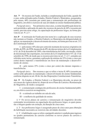 52
Art. 7o
Os recursos do Fundo, incluída a complementação da União, quando for
o caso, serão utilizados pelos Estados, Distrito Federal e Municípios, assegurados,
pelo menos, 60% (sessenta por cento) para a remuneração dos profissionais do
magistério, em efetivo exercício de suas atividades no ensino fundamental público.
Parágrafo único. Nos primeiros cinco anos, a contar da publicação desta lei,
será permitida a aplicação de parte dos recursos da parcela de 60% (sessenta por
cento), prevista neste artigo, na capacitação de professores leigos, na forma pre-
vista no art. 9o
, § 1o
.
Art. 8o
A instituição do Fundo previsto nesta lei e a aplicação de seus recursos
não isentam os Estados, o Distrito Federal e os Municípios da obrigatoriedade de
aplicar, na manutenção e desenvolvimento do ensino, na forma prevista no art. 212
da Constituição Federal:
I – pelo menos 10% (dez por cento) do montante de recursos originários do
ICMS, do FPE, do FPM, da parcela do IPI, devida nos termos da Lei Complementar
no
61, de 26 de dezembro de 1989, e das transferências da União, em moeda, a título
de desoneração das exportações, nos termos da Lei Complementar no
87, de 13 de
setembro de 1996, de modo que os recursos previstos no art. 1o
, § 1o
, somados aos
referidos neste inciso, garantam a aplicação do mínimo de 25% (vinte e cinco por
cento) destes impostos e transferências em favor da manutenção e desenvolvi-
mento do ensino;
II – pelo menos 25% (vinte e cinco por cento) dos demais impostos e
transferências.
Parágrafo único. Dos recursos a que se refere o inciso II, 60% (sessenta por
cento) serão aplicados na manutenção e desenvolvimento do ensino fundamental,
conforme disposto no art. 60 do Ato das Disposições Constitucionais Transitórias.
Art. 9o
Os Estados, o Distrito Federal e os Municípios deverão, no prazo de
seis meses da vigência desta lei, dispor de novo Plano de Carreira e Remuneração
do Magistério, de modo a assegurar:
I – a remuneração condigna dos professores do ensino fundamental públi-
co, em efetivo exercício no magistério;
II – o estímulo ao trabalho em sala de aula;
III – a melhoria da qualidade do ensino.
§ 1o
Os novos planos de carreira e remuneração do magistério deverão
contemplar investimentos na capacitação dos professores leigos, os quais passa-
rão a integrar quadro em extinção, de duração de cinco anos.
§ 2o
Aos professores leigos é assegurado prazo de cinco anos para obtenção
da habilitação necessária ao exercício das atividades docentes.
§ 3o
A habilitação a que se refere o parágrafo anterior é condição para ingresso
no quadro permanente da carreira conforme os novos planos de carreira e
remuneração.
 
