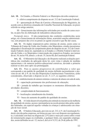 53
Art. 10. Os Estados, o Distrito Federal e os Municípios deverão comprovar:
I – efetivo cumprimento do disposto no art. 212 da Constituição Federal;
II – apresentação de Plano de Carreira e Remuneração do Magistério, de
acordo com as diretrizes emanadas do Conselho Nacional de Educação, no prazo
referido no artigo anterior;
III – fornecimento das informações solicitadas por ocasião do censo esco-
lar, ou para fins de elaboração de indicadores educacionais.
Parágrafo único. O não-cumprimento das condições estabelecidas neste
artigo, ou o fornecimento de informações falsas, acarretará sanções administrati-
vas, sem prejuízo das civis ou penais ao agente executivo que lhe der causa.
Art. 11. Os órgãos responsáveis pelos sistemas de ensino, assim como os
Tribunais de Contas da União, dos Estados e dos Municípios, criarão mecanismos
adequados à fiscalização do cumprimento pleno do disposto no art. 212 da Consti-
tuição Federal e desta lei, sujeitando-se os Estados e o Distrito Federal à interven-
ção da União, e os Municípios à intervenção dos respectivos Estados, nos termos
do art. 34, inciso VII, alínea e, e do art. 35, inciso III, da Constituição Federal.
Art. 12. O Ministério da Educação e do Desporto realizará avaliações peri-
ódicas dos resultados da aplicação desta lei, com vistas à adoção de medidas
operacionais e de natureza político-educacional corretivas, devendo a primeira
realizar-se dois anos após sua promulgação.
Art. 13. Para os ajustes progressivos de contribuições a valor que
corresponda a um padrão de qualidade de ensino definido nacionalmente e pre-
visto no art. 60, § 4o
, do Ato das Disposições Constitucionais Transitórias, serão
considerados, observado o disposto no art. 2o
, § 2o
, os seguintes critérios:
I – estabelecimento do número mínimo e máximo de alunos em sala de aula;
II – capacitação permanente dos profissionais de educação;
III – jornada de trabalho que incorpore os momentos diferenciados das
atividades docentes;
IV – complexidade de funcionamento;
V – localização e atendimento da clientela;
VI – busca do aumento do padrão de qualidade do ensino.
Art. 14. A União desenvolverá política de estímulo às iniciativas de melhoria
de qualidade do ensino, acesso e permanência na escola promovidos pelas unida-
des federadas, em especial aquelas voltadas às crianças e adolescentes em situa-
ção de risco social.
Art. 15. O Salário-Educação, previsto no art. 212, § 5o
, da Constituição Fe-
deral e devido pelas empresas, na forma em que vier a ser disposto em regulamen-
to, é calculado com base na alíquota de 2,5% (dois e meio por cento) sobre o total
de remunerações pagas ou creditadas, a qualquer título, aos segurados emprega-
dos, assim definidos no art. 12, inciso I, da Lei no
8.212, de 24 de julho de 1991.
 