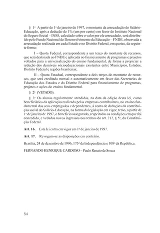 54
§ 1o
A partir de 1o
de janeiro de 1997, o montante da arrecadação do Salário-
Educação, após a dedução de 1% (um por cento) em favor do Instituto Nacional
do Seguro Social – INSS, calculado sobre o valor por ele arrecadado, será distribu-
ído pelo Fundo Nacional de Desenvolvimento da Educação – FNDE, observada a
arrecadação realizada em cada Estado e no Distrito Federal, em quotas, da seguin-
te forma:
I – Quota Federal, correspondente a um terço do montante de recursos,
que será destinada ao FNDE e aplicada no financiamento de programas e projetos
voltados para a universalização do ensino fundamental, de forma a propiciar a
redução dos desníveis sócioeducacionais existentes entre Municípios, Estados,
Distrito Federal e regiões brasileiras;
II – Quota Estadual, correspondente a dois terços do montante de recur-
sos, que será creditada mensal e automaticamente em favor das Secretarias de
Educação dos Estados e do Distrito Federal para financiamento de programas,
projetos e ações do ensino fundamental.
§ 2o
(VETADO).
§ 3o
Os alunos regularmente atendidos, na data da edição desta lei, como
beneficiários da aplicação realizada pelas empresas contribuintes, no ensino fun-
damental dos seus empregados e dependentes, à conta de deduções da contribui-
ção social do Salário-Educação, na forma da legislação em vigor, terão, a partir de
1o
de janeiro de 1997, o benefício assegurado, respeitadas as condições em que foi
concedido, e vedados novos ingressos nos termos do art. 212, § 5o
, da Constitui-
ção Federal.
Art. 16. Esta lei entra em vigor em 1o
de janeiro de 1997.
Art. 17. Revogam-se as disposições em contrário.
Brasília, 24 de dezembro de 1996, 175o
da Independência e 108o
da República.
FERNANDO HENRIQUE CARDOSO – Paulo Renato de Souza
 
