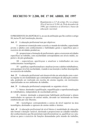 55
DECRETO No
2.208, DE 17 DE ABRIL DE 1997
Regulamenta o § 2o
do artigo 36 e os artigos
39 a 42 da Lei no
9.394, de 20 de dezembro de
1996, que estabelece as diretrizes e bases da
educação nacional.
O PRESIDENTE DA REPÚBLICA, no uso da atribuição que lhe confere o artigo
84, inciso IV, da Constituição, decreta:
Art. 1o
A educação profissional tem por objetivos:
I – promover a transição entre a escola e o mundo do trabalho, capacitando
jovens e adultos com conhecimentos e habilidades gerais e específicas para o
exercício de atividades produtivas;
II – proporcionar a formação de profissionais, aptos a exercerem atividades
específicas no trabalho, com escolaridade correspondente aos níveis médio, su-
perior e de pós-graduação;
III – especializar, aperfeiçoar e atualizar o trabalhador em seus
conhecimentos tecnológicos;
IV – qualificar, reprofissionalizar e atualizar jovens e adultos trabalhadores,
com qualquer nível de escolaridade, visando à sua inserção e melhor desempenho
no exercício do trabalho.
Art. 2o
A educação profissional será desenvolvida em articulação com o ensi-
no regular ou em modalidades que contemplem estratégias de educação continu-
ada, podendo ser realizada em escolas do ensino regular, em instituições
especializadas ou nos ambientes de trabalho.
Art. 3o
A educação profissional compreende os seguintes níveis:
I – básico: destinado à qualificação, requalificação e reprofissionalização
de trabalhadores, independente de escolaridade prévia;
II – técnico: destinado a proporcionar habilitação profissional a alunos
matriculados ou egressos do ensino médio, devendo ser ministrado na forma
estabelecida por este Decreto;
III – tecnológico: correspondente a cursos de nível superior na área
tecnológica, destinados a egressos do ensino médio e técnico.
Art. 4o
A educação profissional de nível básico é modalidade de educação
não formal e duração variável, destinada a proporcionar ao cidadão trabalha-
dor conhecimentos que lhe permitam reprofissionalizar-se, qualificar-se e atu-
alizar-se para o exercício de funções demandadas pelo mundo do trabalho,
 