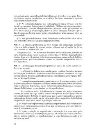 56
compatíveis com a complexidade tecnológica do trabalho, o seu grau de co-
nhecimento técnico e o nível de escolaridade do aluno, não estando sujeita à
regulamentação curricular.
§ 1o
As instituições federais e as instituições públicas e privadas sem fins
lucrativos, apoiadas financeiramente pelo Poder Público, que ministram educa-
ção profissional deverão, obrigatoriamente, oferecer cursos profissionais de
nível básico em sua programação, abertos a alunos das redes públicas e priva-
das de educação básica, assim como a trabalhadores com qualquer nível de
escolaridade.
§ 2o
Aos que concluírem os cursos de educação profissional de nível básico
será conferido certificado de qualificação profissional.
Art. 5o
A educação profissional de nível técnico terá organização curricular
própria e independente do ensino médio, podendo ser oferecida de forma
concomitante ou seqüencial a este.
Parágrafo único. As disciplinas de caráter profissionalizante, cursadas na
parte diversificada do ensino médio, até o limite de 25% do total da carga horária
mínima deste nível de ensino, poderão ser aproveitadas no currículo de habilita-
ção profissional, que eventualmente venha a ser cursada, independente de exa-
mes específicos.
Art. 6o
A formulação dos currículos plenos dos cursos do ensino técnico obe-
decerá ao seguinte:
I – o Ministério da Educação e do Desporto, ouvido o Conselho Nacional
de Educação, estabelecerá diretrizes curriculares nacionais, constantes de carga
horária mínima do curso, conteúdos mínimos, habilidades e competências bási-
cas, por área profissional;
II – os órgãos normativos do respectivo sistema de ensino complementarão
as diretrizes definidas no âmbito nacional e estabelecerão seus currículos básicos,
onde constarão as disciplinas e cargas horárias mínimas obrigatórias, conteúdos
básicos, habilidades e competências, por área profissional;
III – o currículo básico, referido no inciso anterior, não poderá ultrapassar
setenta por cento da carga horária mínima obrigatória, ficando reservado um
percentual mínimo de trinta por cento para que os estabelecimentos de ensino,
independente de autorização prévia, elejam disciplinas, conteúdos, habilidades e
competências específicas da sua organização curricular.
§ 1o
Poderão ser implementados currículos experimentais, não contemplados
nas diretrizes curriculares nacionais, desde que previamente aprovados pelo sis-
tema de ensino competente.
§ 2o
Após avaliação da experiência e aprovação dos resultados pelo
Ministério da Educação e do Desporto, ouvido o Conselho Nacional de Educa-
ção, os cursos poderão ser regulamentados e seus diplomas passarão a ter
validade nacional.
 