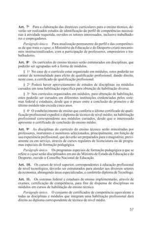 57
Art. 7o
Para a elaboração das diretrizes curriculares para o ensino técnico, de-
verão ser realizados estudos de identificação do perfil de competências necessá-
rias à atividade requerida, ouvidos os setores interessados, inclusive trabalhado-
res e empregadores.
Parágrafo único. Para atualização permanente do perfil e das competênci-
as de que trata o caput, o Ministério da Educação e do Desporto criará mecanis-
mos institucionalizados, com a participação de professores, empresários e tra-
balhadores.
Art. 8o
Os currículos do ensino técnico serão estruturados em disciplinas, que
poderão ser agrupadas sob a forma de módulos.
§ 1o
No caso de o currículo estar organizado em módulos, estes poderão ter
caráter de terminalidade para efeito de qualificação profissional, dando direito,
neste caso, a certificado de qualificação profissional.
§ 2o
Poderá haver aproveitamento de estudos de disciplinas ou módulos
cursados em uma habilitação específica para obtenção de habilitação diversa.
§ 3o
Nos currículos organizados em módulos, para obtenção de habilitação,
estes poderão ser cursados em diferentes instituições credenciadas pelos siste-
mas federal e estaduais, desde que o prazo entre a conclusão do primeiro e do
último módulo não exceda cinco anos.
§ 4o
O estabelecimento de ensino que conferiu o último certificado de quali-
ficação profissional expedirá o diploma de técnico de nível médio, na habilitação
profissional correspondente aos módulos cursados, desde que o interessado
apresente o certificado de conclusão do ensino médio.
Art. 9o
As disciplinas do currículo do ensino técnico serão ministradas por
professores, instrutores e monitores selecionados, principalmente, em função de
sua experiência profissional, que deverão ser preparados para o magistério, previ-
amente ou em serviço, através de cursos regulares de licenciatura ou de progra-
mas especiais de formação pedagógica.
Parágrafo único. Os programas especiais de formação pedagógica a que se
refere o caput serão disciplinados em ato do Ministro de Estado da Educação e do
Desporto, ouvido o Conselho Nacional de Educação.
Art. 10. Os cursos de nível superior, correspondentes à educação profissional
de nível tecnológico, deverão ser estruturados para atender aos diversos setores
da economia, abrangendo áreas especializadas, e conferirão diploma de Tecnólogo.
Art. 11. Os sistemas federal e estaduais de ensino implementarão, através de
exames, certificação de competência, para fins de dispensa de disciplinas ou
módulos em cursos de habilitação do ensino técnico.
Parágrafo único. O conjunto de certificados de competência equivalente a
todas as disciplinas e módulos que integram uma habilitação profissional dará
direito ao diploma correspondente de técnico de nível médio.
 