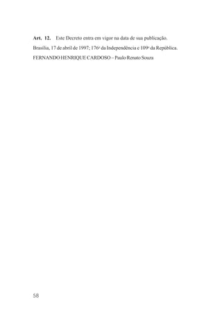 58
Art. 12. Este Decreto entra em vigor na data de sua publicação.
Brasília, 17 de abril de 1997; 176o
da Independência e 109o
da República.
FERNANDO HENRIQUE CARDOSO – Paulo Renato Souza
 