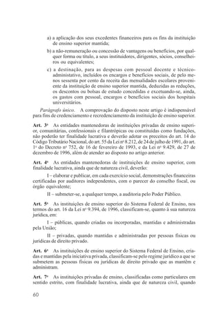 60
a) a aplicação dos seus excedentes financeiros para os fins da instituição
de ensino superior mantida;
b) a não-remuneração ou concessão de vantagens ou benefícios, por qual-
quer forma ou título, a seus instituidores, dirigentes, sócios, conselhei-
ros ou equivalentes;
c) a destinação, para as despesas com pessoal docente e técnico-
administativo, incluídos os encargos e benefícios sociais, de pelo me-
nos sessenta por cento da receita das mensalidades escolares proveni-
ente da instituição de ensino superior mantida, deduzidas as reduções,
os descontos ou bolsas de estudo concedidas e excetuando-se, ainda,
os gastos com pessoal, encargos e benefícios sociais dos hospitais
universitários.
Parágrafo único. A comprovação do disposto neste artigo é indispensável
para fins de credenciamento e recredenciamento da instituição de ensino superior.
Art. 3o
As entidades mantenedoras de instituições privadas de ensino superi-
or, comunitárias, confessionais e filantrópicas ou constituídas como fundações,
não poderão ter finalidade lucrativa e deverão adotar os preceitos do art. 14 do
Código Tributário Nacional, do art. 55 da Lei no
8.212, de 24 de julho de 1991, do art.
1o
do Decreto no
752, de 16 de fevereiro de 1993, e da Lei no
9.429, de 27 de
dezembro de 1996, além de atender ao disposto no artigo anterior.
Art. 4o
As entidades mantenedoras de instituições de ensino superior, com
finalidade lucrativa, ainda que de natureza civil, deverão:
I – elaborar e publicar, em cada exercício social, demonstrações financeiras
certificadas por auditores independentes, com o parecer do conselho fiscal, ou
órgão equivalente;
II – submeter-se, a qualquer tempo, a auditoria pelo Poder Público.
Art. 5o
As instituições de ensino superior do Sistema Federal de Ensino, nos
termos do art. 16 da Lei no
9.394, de 1996, classificam-se, quanto à sua natureza
jurídica, em:
I – públicas, quando criadas ou incorporadas, mantidas e administradas
pela União;
II – privadas, quando mantidas e administradas por pessoas físicas ou
jurídicas de direito privado.
Art. 6o
As instituições de ensino superior do Sistema Federal de Ensino, cria-
das e mantidas pela iniciativa privada, classificam-se pelo regime jurídico a que se
submetem as pessoas físicas ou jurídicas de direito privado que as mantêm e
administram.
Art. 7o
As instituições privadas de ensino, classificadas como particulares em
sentido estrito, com finalidade lucrativa, ainda que de natureza civil, quando
 