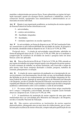 61
mantidas e administradas por pessoa física, ficam submetidas ao regime da legis-
lação mercantil, quanto aos encargos fiscais, parafiscais e trabalhistas, como se
comerciais fossem, equiparados seus mantenedores e administradores ao co-
merciante em nome individual.
Art. 8o
Quanto à sua organização acadêmica, as instituições de ensino superior
do Sistema Federal de Ensino classificam-se em:
I – universidades;
II – centros universitários;
III – faculdades integradas;
IV – faculdades;
V – institutos superiores ou escolas superiores.
Art. 9o
As universidades, na forma do disposto no art. 207 da Constituição Fede-
ral, caracterizam-se pela indissociabilidade das atividades de ensino, de pesquisa e
de extensão, atendendo ainda ao disposto no art. 52 da Lei no
9.394, de 1996.
Parágrafo único. A criação de universidades especializadas, admitidas na
forma do parágrafo único do art. 52 da Lei no
9.394, de 1996, dar-se-á mediante a
comprovação da existência de atividades de ensino e pesquisa tanto em áreas
básicas como nas aplicadas.
Art. 10. Para os fins do inciso III do art. 52 da Lei no
9.394, de 1996, entende-se
por regime de trabalho em tempo integral aquele com obrigação de prestar quaren-
ta horas semanais de trabalho, na mesma instituição, nele reservado o tempo de
pelo menos vinte horas semanais destinado a estudos, pesquisa, trabalhos de
extensão, planejamento e avaliação.
Art. 11. A criação de cursos superiores de graduação ou a incorporação de cur-
sos já existentes e em funcionamento, fora de sede, ou seja, em localidades distintas
das definidas no ato de seu credenciamento, por universidades integrantes do Sis-
tema Federal de Ensino, depende de autorização prévia do Ministério da Educação
e do Desporto, ouvido o Conselho Nacional de Educação, nos termos de norma a ser
expedida pelo Ministro de Estado, a qual incluirá a comprovação da efetiva integração
acadêmica e administrativa entre a nova unidade e a sede da universidade.
§ 1o
Os cursos criados ou incorporados na forma deste artigo constituirão
novo campus e integrarão a universidade, devendo o conjunto assim formado
observar o disposto no art. 52 da Lei no
9.394, de 1996.
§ 2o
A transferência de instituição de ensino superior de uma para outra
mantenedora deve ser convalidada pelo Ministério da Educação e do Desporto,
ouvido o Conselho Nacional de Educação.
Art. 12. São centros universitários as instituições de ensino superior
pluricurriculares, abrangendo uma ou mais áreas do conhecimento, que se carac-
terizam pela excelência do ensino oferecido, comprovada pela qualificação do seu
 