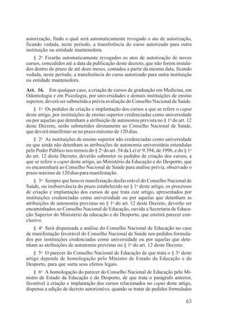 63
autorização, findo o qual será automaticamente revogado o ato de autorização,
ficando vedada, neste período, a transferência do curso autorizado para outra
instituição ou entidade mantenedora.
§ 2o
Ficarão automaticamente revogados os atos de autorização de novos
cursos, concedidos até a data da publicação deste decreto, que não forem instala-
dos dentro do prazo de até doze meses, contados a partir da mesma data, ficando
vedada, neste período, a transferência do curso autorizado para outra instituição
ou entidade mantenedora.
Art. 16. Em qualquer caso, a criação de cursos de graduação em Medicina, em
Odontologia e em Psicologia, por universidades e demais instituições de ensino
superior, deverá ser submetida a prévia avaliação do Conselho Nacional de Saúde.
§ 1o
Os pedidos de criação e implantação dos cursos a que se refere o caput
deste artigo, por instituições de ensino superior credenciadas como universidade
ou por aquelas que detenham a atribuição de autonomia prevista no § 1o
do art. 12
deste Decreto, serão submetidos diretamente ao Conselho Nacional de Saúde,
que deverá manifestar-se no prazo máximo de 120 dias.
§ 2o
As instituições de ensino superior não credenciadas como universidade
ou que ainda não detenham as atribuições de autonomia universitária estendidas
pelo Poder Público nos termos do § 2o
do art. 54 da Lei no
9.394, de 1996, e do § 1o
do art. 12 deste Decreto, deverão submeter os pedidos de criação dos cursos, a
que se refere o caput deste artigo, ao Ministério da Educação e do Desporto, que
os encaminhará ao Conselho Nacional de Saúde para análise prévia, observado o
prazo máximo de 120 dias para manifestação.
§ 3o
Sempre que houver manifestação desfavorável do Conselho Nacional de
Saúde, ou inobservância do prazo estabelecido no § 1o
deste artigo, os processos
de criação e implantação dos cursos de que trata este artigo, apresentados por
instituições credenciadas como universidade ou por aquelas que detenham as
atribuições de autonomia previstas no § 1o
do art. 12 deste Decreto, deverão ser
encaminhados ao Conselho Nacional de Educação, ouvida a Secretaria de Educa-
ção Superior do Ministério da educação e do Desporto, que emitirá parecer con-
clusivo.
§ 4o
Será dispensada a análise do Conselho Nacional de Educação no caso
de manifestação favorável do Conselho Nacional de Saúde nos pedidos formula-
dos por instituições credenciadas como universidade ou por aquelas que dete-
nham as atribuições de autonomia previstas no § 1o
do art. 12 deste Decreto.
§ 5o
O parecer do Conselho Nacional de Educação de que trata o § 3o
deste
artigo depende de homologação pelo Ministro de Estado da Educação e do
Desporto, para que surta seus efeitos legais.
§ 6o
A homologação do parecer do Conselho Nacional de Educação pelo Mi-
nistro de Estado da Educação e do Desporto, de que trata o parágrafo anterior,
favorável à criação e implantação dos cursos relacionados no caput deste artigo,
dispensa a edição de decreto autorizativo, quando se tratar de pedidos formulados
 