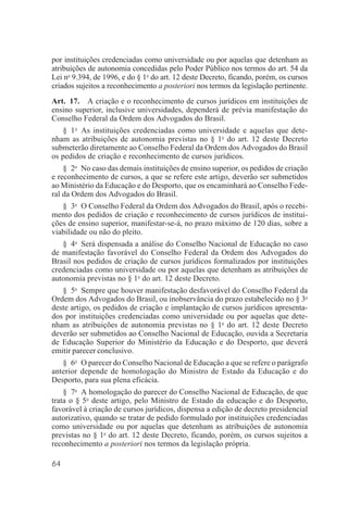 64
por instituições credenciadas como universidade ou por aquelas que detenham as
atribuições de autonomia concedidas pelo Poder Público nos termos do art. 54 da
Lei no
9.394, de 1996, e do § 1o
do art. 12 deste Decreto, ficando, porém, os cursos
criados sujeitos a reconhecimento a posteriori nos termos da legislação pertinente.
Art. 17. A criação e o reconhecimento de cursos jurídicos em instituições de
ensino superior, inclusive universidades, dependerá de prévia manifestação do
Conselho Federal da Ordem dos Advogados do Brasil.
§ 1o
As instituições credenciadas como universidade e aquelas que dete-
nham as atribuições de autonomia previstas no § 1o
do art. 12 deste Decreto
submeterão diretamente ao Conselho Federal da Ordem dos Advogados do Brasil
os pedidos de criação e reconhecimento de cursos jurídicos.
§ 2o
No caso das demais instituições de ensino superior, os pedidos de criação
e reconhecimento de cursos, a que se refere este artigo, deverão ser submetidos
ao Ministério da Educação e do Desporto, que os encaminhará ao Conselho Fede-
ral da Ordem dos Advogados do Brasil.
§ 3o
O Conselho Federal da Ordem dos Advogados do Brasil, após o recebi-
mento dos pedidos de criação e reconhecimento de cursos jurídicos de institui-
ções de ensino superior, manifestar-se-á, no prazo máximo de 120 dias, sobre a
viabilidade ou não do pleito.
§ 4o
Será dispensada a análise do Conselho Nacional de Educação no caso
de manifestação favorável do Conselho Federal da Ordem dos Advogados do
Brasil nos pedidos de criação de cursos jurídicos formalizados por instituições
credenciadas como universidade ou por aquelas que detenham as atribuições de
autonomia previstas no § 1o
do art. 12 deste Decreto.
§ 5o
Sempre que houver manifestação desfavorável do Conselho Federal da
Ordem dos Advogados do Brasil, ou inobservância do prazo estabelecido no § 3o
deste artigo, os pedidos de criação e implantação de cursos jurídicos apresenta-
dos por instituições credenciadas como universidade ou por aquelas que dete-
nham as atribuições de autonomia previstas no § 1o
do art. 12 deste Decreto
deverão ser submetidos ao Conselho Nacional de Educação, ouvida a Secretaria
de Educação Superior do Ministério da Educação e do Desporto, que deverá
emitir parecer conclusivo.
§ 6o
O parecer do Conselho Nacional de Educação a que se refere o parágrafo
anterior depende de homologação do Ministro de Estado da Educação e do
Desporto, para sua plena eficácia.
§ 7o
A homologação do parecer do Conselho Nacional de Educação, de que
trata o § 5o
deste artigo, pelo Ministro de Estado da educação e do Desporto,
favorável à criação de cursos jurídicos, dispensa a edição de decreto presidencial
autorizativo, quando se tratar de pedido formulado por instituições credenciadas
como universidade ou por aquelas que detenham as atribuições de autonomia
previstas no § 1o
do art. 12 deste Decreto, ficando, porém, os cursos sujeitos a
reconhecimento a posteriori nos termos da legislação própria.
 