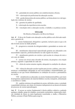 8
VI – gratuidade do ensino público em estabelecimentos oficiais;
VII – valorização do profissional da educação escolar;
VIII – gestão democrática do ensino público, na forma desta Lei e da legis-
lação dos sistemas de ensino;
IX – garantia de padrão de qualidade;
X – valorização da experiência extra-escolar;
XI – vinculação entre a educação escolar, o trabalho e as práticas sociais.
TÍTULOIII
Do Direito a Educação e do Dever de Educar
Art. 4o
O dever do Estado com educação escolar pública será efetivado medi-
ante a garantia de:
I – ensino fundamental, obrigatório e gratuito, inclusive para os que a ele
não tiveram acesso na idade própria;
II – progressiva extensão da obrigatoriedade e gratuidade ao ensino mé-
dio;
III – atendimento educacional especializado gratuito aos educandos com
necessidades especiais, preferencialmente na rede regular de ensino;
IV – atendimento gratuito em creches e pré-escolas às crianças de zero a
seis anos de idade;
V – acesso aos níveis mais elevados do ensino, da pesquisa e da criação
artística, segundo a capacidade de cada um;
VI – oferta de ensino noturno regular, adequado às condições do educan-
do;
VII – oferta de educação escolar regular para jovens e adultos, com carac-
terísticas e modalidades adequadas às suas necessidades e disponibilidades, ga-
rantindo-se aos que forem trabalhadores as condições de acesso e permanência
na escola;
VIII – atendimento ao educando, no ensino fundamental público, por meio
de programas suplementares de material didático-escolar, transporte, alimentação
e assistência à saúde;
IX – padrões mínimos de qualidade de ensino, definidos como a variedade
e quantidade mínimas, por aluno, de insumos indispensáveis ao desenvolvimento
do processo de ensino-aprendizagem.
Art. 5o
O acesso ao ensino fundamental é direito público subjetivo, podendo
qualquer cidadão, grupo de cidadãos, associação comunitária, organização sindi-
cal, entidade de classe ou outra legalmente constituída, e, ainda, o Ministério
Público, acionar o Poder Público para exigi-lo.
 