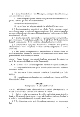 9
§ 1o
Compete aos Estados e aos Municípios, em regime de colaboração, e
com a assistência da União:
I – recensear a população em idade escolar para o ensino fundamental, e os
jovens e adultos que a ele não tiveram acesso;
II – fazer-lhes a chamada pública;
III – zelar, junto aos pais ou responsáveis, pela freqüência a escola.
§ 2o
Em todas as esferas administrativas, o Poder Público assegurará em pri-
meiro lugar o acesso ao ensino obrigatório, nos termos deste artigo, contemplan-
do em seguida os demais níveis e modalidades de ensino, conforme as prioridades
constitucionais e legais.
§ 3o
Qualquer das partes mencionadas no caput deste artigo tem legitimidade
para peticionar no Poder Judiciário, na hipótese do § 2o
do art. 208 da Constituição
Federal, sendo gratuita e de rito sumário a ação judicial correspondente.
§ 4o
Comprovada a negligência da autoridade competente para garantir o
oferecimento do ensino obrigatório, poderá ela ser imputada por crime de respon-
sabilidade.
§ 5o
Para garantir o cumprimento da obrigatoriedade de ensino, o Poder Pú-
blico criará formas alternativas de acesso aos diferentes níveis de ensino, inde-
pendentemente da escolarização anterior.
Art. 6o
É dever dos pais ou responsáveis efetuar a matrícula dos menores, a
partir dos sete anos de idade, no ensino fundamental.
Art. 7o
O ensino é livre à iniciativa privada, atendidas as seguintes condições:
I – cumprimento das normas gerais da educação nacional e do respectivo
sistema de ensino;
II – autorização de funcionamento e avaliação de qualidade pelo Poder
Público;
III – capacidade de autofinanciamento, ressalvado o previsto no art. 213 da
Constituição Federal.
TÍTULOIV
Da Organização da Educação Nacional
Art. 8o
A União, os Estados, o Distrito Federal e os Municípios organizarão, em
regime de colaboração, os respectivos sistemas de ensino.
§ 1o
Caberá à União a coordenação da política nacional de educação, articu-
lando os diferentes níveis e sistemas e exercendo função normativa, redistributiva
e supletiva em relação às demais instâncias educacionais.
§ 2o
Os sistemas de ensino terão liberdade de organização nos termos desta
Lei.
 