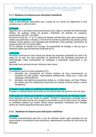www.ResumosConcursos.hpg.com.br
            Resumo: Lei das Licitações Comentada       – por   Desconhecido

2.1.1. Hipóteses de dispensa para alienações imobiliárias

a) Dação em pagamento
Cabe à Administração demonstrar que a dação de um imóvel em pagamento é mais
vantajosa que a venda do bem.

b) Doação
Segundo a lei, é permitida exclusivamente para outro órgão ou entidade da Administração
Pública, de qualquer esfera de governo. Entretanto, tal restrição foi suspensa,
liminarmente, pelo STF, em ADIN.
Nos termos da lei (art. 17, § 1º), trata-se de doação condicionada, pois, após cessadas as
razões que justificaram a doação, o imóvel deve reverter ao patrimônio da pessoa jurídica
doadora, sendo vedada a sua alienação pelo beneficiário. Essa restrição, igualmente, foi
suspensa pelo STF na mesma ADIN.
Em se tratando de doação com encargo, há necessidade de licitação, a não ser que o
interesse público seja devidamente justificado (§ 4º).

c) Permuta
Permitida a permuta por outro imóvel que atenda aos requisitos constantes do inciso X do
artigo 24, ou seja, que seja necessário ao atendimento das finalidades precípuas da
Administração, cujas necessidades de instalação e localização condicionem a sua
escolha.
Não pode haver permuta de bem imóvel por bem móvel.

d) Investidura
A investidura ocorre em duas situações (§ 3º):
I–    alienação aos proprietários de imóveis lindeiros de área remanescente ou
      resultante de obra pública, inaproveitável isoladamente, desde que o valor não
      ultrapasse a R$ 40.000,00;
II –  alienação, aos legítimos possuidores diretos ou, na falta destes, ao Poder Público,
      de imóveis para fins residenciais construídos em núcleos urbanos anexos a usinas
      hidrelétricas.

e) Venda a outro órgão ou entidade da Administração Pública
O órgão ou entidade pública tanto pode ser da mesma esfera de governo como de outra.

f) Alienação de imóveis para atender a programas habitacionais de interesse social
Essa alienação se faz por venda ou doação. Também é dispensada a licitação para a
concessão de direito real de uso, locação ou permissão de uso de tais imóveis. Os órgãos
ou entidades públicas que podem efetuar essas operações imobiliárias sem licitação
devem ser criados especificamente para esse fim.


2.1.2. . Hipóteses de dispensa para alienações mobiliárias

a) Doação
Permitida exclusivamente para fins e uso de interesse social, após avaliação de sua
oportunidade e conveniência sócio-econômica, relativamente à escolha de outra forma de
alienação.


                                           10
 