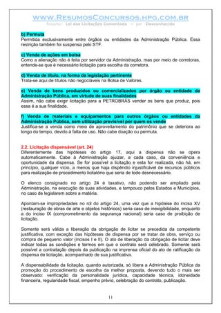 www.ResumosConcursos.hpg.com.br
            Resumo: Lei das Licitações Comentada       – por    Desconhecido

b) Permuta
Permitida exclusivamente entre órgãos ou entidades da Administração Pública. Essa
restrição também foi suspensa pelo STF.

c) Venda de ações em bolsa
Como a alienação não é feita por servidor da Administração, mas por meio de corretoras,
entende-se que é necessário licitação para escolha da corretora.

d) Venda de título, na forma da legislação pertinente
Trata-se aqui de títulos não negociáveis na Bolsa de Valores.

e) Venda de bens produzidos ou comercializados por órgão ou entidade da
Administração Pública, em virtude de suas finalidades
Assim, não cabe exigir licitação para a PETROBRÁS vender os bens que produz, pois
essa é a sua finalidade.

f) Venda de materiais e equipamentos para outros órgãos ou entidades da
Administração Pública, sem utilização previsível por quem os vende
Justifica-se a venda como meio de aproveitamento do patrimônio que se deteriora ao
longo do tempo, devido à falta de uso. Não cabe doação ou permuta.


2.2. Licitação dispensável (art. 24)
Diferentemente das hipóteses do artigo 17, aqui a dispensa não se opera
automaticamente. Cabe à Administração ajuizar, a cada caso, da conveniência e
oportunidade da dispensa. Se for possível a licitação e esta for realizada, não há, em
princípio, qualquer vício, a menos que haja dispêndio injustificável de recursos públicos
para realização de procedimento licitatório que seria de todo desnecessário.

O elenco consignado no artigo 24 é taxativo, não podendo ser ampliado pela
Administração, na execução de suas atividades, e tampouco pelos Estados e Municípios,
no caso de legislarem sobre a matéria.

Apontam-se impropriedades no rol do artigo 24, uma vez que a hipótese do inciso XV
(restauração de obras de arte e objetos históricos) seria caso de inexigibilidade, enquanto
a do inciso IX (comprometimento da segurança nacional) seria caso de proibição de
licitação.

Somente será válida a liberação da obrigação de licitar se precedida da competente
justificativa, com exceção das hipóteses de dispensa por se tratar de obra, serviço ou
compra de pequeno valor (incisos I e II). O ato de liberação da obrigação de licitar deve
indicar todas as condições e termos em que o contrato será celebrado. Somente será
possível a contratação depois da publicação na imprensa oficial do ato de ratificação da
dispensa de licitação, acompanhado de sua justificativa.

A dispensabilidade da licitação, quando autorizada, só libera a Administração Pública da
promoção do procedimento de escolha da melhor proposta, devendo tudo o mais ser
observado: verificação da personalidade jurídica, capacidade técnica, idoneidade
financeira, regularidade fiscal, empenho prévio, celebração do contrato, publicação.


                                            11
 