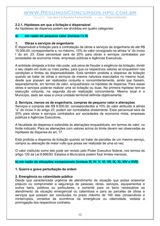 www.ResumosConcursos.hpg.com.br
             Resumo: Lei das Licitações Comentada        – por   Desconhecido

2.2.1. Hipóteses em que a licitação é dispensável
As hipóteses de dispensa podem ser divididas em quatro categorias:

a)    em razão do pequeno valor (incisos I e II)

1.    Obras e serviços de engenharia
É dispensável a licitação para a contratação de obras e serviços de engenharia de até R$
15.000,00, correspondente a, no máximo, 10% do valor consignado na alínea “a” do inciso
I do art. 23. Esse percentual será de 20% para obras e serviços contratados por
sociedades de economia mista, empresas públicas e Agências Executivas.

A entidade obrigada a licitar não pode, sob pena de fraudar a exigência da licitação, dividir
o seu objeto em duas ou mais partes, para que os respectivos valores se enquadrem nas
condições e limites da dispensabilidade. Está também proibida a dispensa de licitação
quando se tratar de obras e serviços da mesma natureza executados no mesmo local,
desde que possam ser realizados conjunta e concomitantemente, ainda que fossem,
separadamente, em termos de valor, enquadráveis na hipótese de dispensa. Para essas
obras e serviços pode-se realizar uma só licitação ou duas. Na primeira hipótese tem-se
execução conjunta, na segunda diz-se realização concomitante. Mesmo local é o
Município, dado ser essa a única unidade territorial definida objetivamente.

2. Serviços, menos os de engenharia, compras de pequeno valor e alienações
Serviços e compras até R$ 8.000,00, correspondentes a 10% do valor atribuído à alínea
“a” do inciso II do artigo 23, podem ser contratados diretamente. Esse percentual será de
20% para obras e serviços contratados por sociedades de economia mista, empresas
públicas e Agências Executivas.

A faculdade de dispensa é estendida às alienações enquadráveis, em termos de valor, no
limite indicado. Para as alienações com valores acima do limite devem ser observadas as
hipóteses de dispensa do art. 17.

Está proibida a dispensa de licitação quando se tratar de parcelas de um mesmo serviço,
compra ou alienação de maior vulto que possa ser realizada de uma só vez.

O valor instituído como teto pode ser revisto pelo Poder Executivo federal, nos termos do
artigo 120 da Lei 8.666/93. Estados e Municípios podem fixar limites menores.

b) em razão de situações excepcionais (incisos III, IV, V, VI, VII, IX, XI, XIV e XVII)

1. Guerra e grave perturbação da ordem

2. Emergência ou calamidade pública
Desde que caracterizada urgência de atendimento de situação que possa ocasionar
prejuízo ou comprometer a segurança de pessoas, obras, serviços, equipamentos e
outros bens, públicos ou particulares, e somente para os bens necessários ao
atendimento da situação emergencial ou calamitosa e para as parcelas de obras e
serviços que possam ser concluídas no prazo máximo de 180 dias consecutivos e
ininterruptos, contados da ocorrência da emergência ou calamidade, vedada a
prorrogação dos respectivos contratos.


                                             12
 
