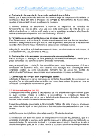 www.ResumosConcursos.hpg.com.br
             Resumo: Lei das Licitações Comentada       – por   Desconhecido

4. Contratação de associação de portadores de deficiência física
Desde que a associação não tenha fins lucrativos e seja de comprovada idoneidade. A
contratação deve ser para a prestação de serviços ou fornecimento de mão-de-obra,
sendo o preço compatível com o praticado no mercado.

A doutrina entende ser estranhável a inclusão, no dispositivo, de contratos de
fornecimento de mão-de-obra, uma vez que toda contratação de mão-de-obra, na
Administração direta ou indireta, está sujeita a concurso público, ressalvada a hipótese de
contratação temporária prevista no inciso IX do artigo 37 da CF.

5. Fornecimento ou suprimento de energia elétrica e gás natural
Pelo fornecimento, a Administração abastece-se da necessidade que tem de certo bem,
no caso a energia elétrica e o gás natural. Pelo suprimento, completa-se a necessidade
quando o fornecimento restar insuficiente à satisfação do interesse público.

A legislação específica, aplicável aos concessionários, permissionários ou autorizados, é
a lei federal nº 9.427/96, que criou a ANEEL.

6. Contratações entre empresas governamentais e suas subsidiárias
Para a aquisição ou alienação de bens, prestação ou obtenção de serviços, desde que o
preço contratado seja compatível com o praticado no mercado.

A regra só prestigia a contratação das subsidiárias pelas respectivas empresas públicas e
sociedades de economia mista, não cabendo sua aplicação nas contratações entre
empresas estatais ou entre subsidiárias. Também não se aplica nos ajustes da
Administração Pública com as empresas governamentais ou com suas subsidiárias.

7. Contratação de serviços com organizações sociais
A licitação é dispensável para a celebração de contratos de prestação de serviços com as
organizações sociais qualificadas no âmbito das respectivas esferas de governo, para as
atividades contempladas no contrato de gestão.


2.3. Licitação inexigível (art. 25)
A inexigibilidade ocorre quando a circunstância de fato encontrada na pessoa com quem
se quer contratar impede o certame, a concorrência. Há inviabilidade fática de
competição, de modo que, ainda que a Administração desejasse a licitação, esta seria
inviável, ante a absoluta ausência de concorrentes.

Enquanto na licitação dispensada a Administração Pública não pode promover a licitação
por determinação legal, na inexigibilidade a Administração não pode realizá-la por razão
de fato.

As hipóteses de inexigibilidade elencadas no artigo 25 não são taxativas.

A contratação com base nos casos de inexigibilidade necessita de justificativa, que é o
arrazoado preparado e assinado pelo agente responsável pela análise da viabilidade ou
não da licitação. Se esta restar inviável, o processo assim instruído deverá ser levado à
autoridade superior para, se for o caso, ratificar e publicar a justificativa acompanhada do


                                            16
 