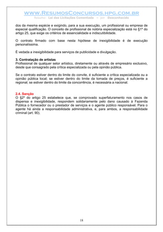 www.ResumosConcursos.hpg.com.br
             Resumo: Lei das Licitações Comentada       – por   Desconhecido

dos da mesma espécie e exigindo, para a sua execução, um profissional ou empresa de
especial qualificação. O conceito de profissional de notória especialização está no §1º do
artigo 25, que exige os critérios de essencialidade e indiscutibilidade.

O contrato firmado com base nesta hipótese de inexigibilidade é de execução
personalíssima.

É vedada a inexigibilidade para serviços de publicidade e divulgação.

3. Contratação de artistas
Profissional de qualquer setor artístico, diretamente ou através de empresário exclusivo,
desde que consagrado pela crítica especializada ou pela opinião pública.

Se o contrato estiver dentro do limite do convite, é suficiente a crítica especializada ou a
opinião pública local; se estiver dentro do limite da tomada de preços, é suficiente a
regional; se estiver dentro do limite da concorrência, é necessária a nacional.


2.4. Sanção
O §2º do artigo 25 estabelece que, se comprovado superfaturamento nos casos de
dispensa e inexigibilidade, respondem solidariamente pelo dano causado à Fazenda
Pública o fornecedor ou o prestador de serviços e o agente público responsável. Para o
agente há ainda a responsabilidade administrativa, e, para ambos, a responsabilidade
criminal (art. 90).




                                            18
 