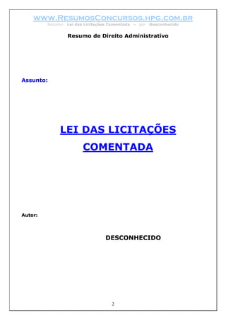 www.ResumosConcursos.hpg.com.br
         Resumo: Lei das Licitações Comentada   – por   Desconhecido


                 Resumo de Direito Administrativo




Assunto:




              LEI DAS LICITAÇÕES
                        COMENTADA




Autor:




                                  DESCONHECIDO




                                     2
 