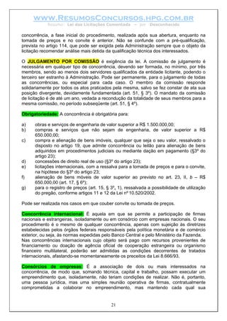 www.ResumosConcursos.hpg.com.br
            Resumo: Lei das Licitações Comentada        – por   Desconhecido

concorrência, a fase inicial do procedimento, realizada após sua abertura, enquanto na
tomada de preços e no convite é anterior. Não se confunde com a pré-qualificação,
prevista no artigo 114, que pode ser exigida pela Administração sempre que o objeto da
licitação recomendar análise mais detida da qualificação técnica dos interessados.

O JULGAMENTO POR COMISSÃO é exigência da lei. A comissão de julgamento é
necessária em qualquer tipo de concorrência, devendo ser formada, no mínimo, por três
membros, sendo ao menos dois servidores qualificados da entidade licitante, podendo o
terceiro ser estranho à Administração. Pode ser permanente, para o julgamento de todas
as concorrências, ou especial para cada caso. O membro da comissão responde
solidariamente por todos os atos praticados pela mesma, salvo se fez constar de ata sua
posição divergente, devidamente fundamentada (art. 51, § 3º). O mandato da comissão
de licitação é de até um ano, vedada a recondução da totalidade de seus membros para a
mesma comissão, no período subseqüente (art. 51, § 4º).

Obrigatoriedade: A concorrência é obrigatória para:

a)    obras e serviços de engenharia de valor superior a R$ 1.500.000,00;
b)    compras e serviços que não sejam de engenharia, de valor superior a R$
      650.000,00;
c)    compra e alienação de bens imóveis, qualquer que seja o seu valor, ressalvado o
      disposto no artigo 19, que admite concorrência ou leilão para alienação de bens
      adquiridos em procedimentos judiciais ou mediante dação em pagamento (§3º do
      artigo 23);
d)    concessões de direito real de uso (§3º do artigo 23);
e)    licitações internacionais, com a ressalva para a tomada de preços e para o convite,
      na hipótese do §3º do artigo 23;
f)    alienação de bens móveis de valor superior ao previsto no art. 23, II, b – R$
      650.000,00 (art. 17, § 6º);
g)    para o registro de preços (art. 15, § 3º, 1), ressalvada a possibilidade de utilização
      do pregão, conforme artigos 11 e 12 da Lei nº 10.520/2002.

Pode ser realizada nos casos em que couber convite ou tomada de preços.

Concorrência internacional: É aquela em que se permite a participação de firmas
nacionais e estrangeiras, isoladamente ou em consórcio com empresas nacionais. O seu
procedimento é o mesmo de qualquer concorrência, apenas com sujeição às diretrizes
estabelecidas pelos órgãos federais responsáveis pela política monetária e de comércio
exterior, ou seja, às normas expedidas pelo Banco Central e pelo Ministério da Fazenda.
Nas concorrências internacionais cujo objeto será pago com recursos provenientes de
financiamento ou doação de agência oficial de cooperação estrangeira ou organismo
financeiro multilateral, poderão ser admitidas as condições decorrentes de tratados
internacionais, afastando-se momentaneamente os preceitos da Lei 8.666/93.

Consórcios de empresas: É a associação de dois ou mais interessados na
concorrência, de modo que, somando técnica, capital e trabalho, possam executar um
empreendimento que, isoladamente, não teriam condições de realizar. Não é, portanto,
uma pessoa jurídica, mas uma simples reunião operativa de firmas, contratualmente
comprometidas a colaborar no empreendimento, mas mantendo cada qual sua


                                            21
 