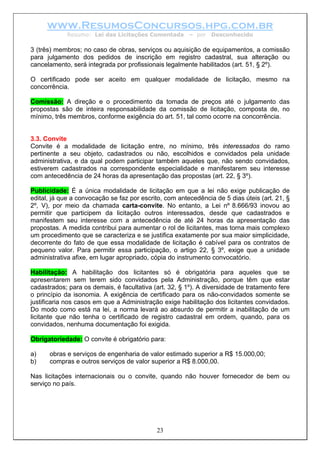 www.ResumosConcursos.hpg.com.br
             Resumo: Lei das Licitações Comentada       – por   Desconhecido

3 (três) membros; no caso de obras, serviços ou aquisição de equipamentos, a comissão
para julgamento dos pedidos de inscrição em registro cadastral, sua alteração ou
cancelamento, será integrada por profissionais legalmente habilitados (art. 51, § 2º).

O certificado pode ser aceito em qualquer modalidade de licitação, mesmo na
concorrência.

Comissão: A direção e o procedimento da tomada de preços até o julgamento das
propostas são de inteira responsabilidade da comissão de licitação, composta de, no
mínimo, três membros, conforme exigência do art. 51, tal como ocorre na concorrência.


3.3. Convite
Convite é a modalidade de licitação entre, no mínimo, três interessados do ramo
pertinente a seu objeto, cadastrados ou não, escolhidos e convidados pela unidade
administrativa, e da qual podem participar também aqueles que, não sendo convidados,
estiverem cadastrados na correspondente especialidade e manifestarem seu interesse
com antecedência de 24 horas da apresentação das propostas (art. 22, § 3º).

Publicidade: É a única modalidade de licitação em que a lei não exige publicação de
edital, já que a convocação se faz por escrito, com antecedência de 5 dias úteis (art. 21, §
2º, V), por meio da chamada carta-convite. No entanto, a Lei nº 8.666/93 inovou ao
permitir que participem da licitação outros interessados, desde que cadastrados e
manifestem seu interesse com a antecedência de até 24 horas da apresentação das
propostas. A medida contribui para aumentar o rol de licitantes, mas torna mais complexo
um procedimento que se caracteriza e se justifica exatamente por sua maior simplicidade,
decorrente do fato de que essa modalidade de licitação é cabível para os contratos de
pequeno valor. Para permitir essa participação, o artigo 22, § 3º, exige que a unidade
administrativa afixe, em lugar apropriado, cópia do instrumento convocatório.

Habilitação: A habilitação dos licitantes só é obrigatória para aqueles que se
apresentarem sem terem sido convidados pela Administração, porque têm que estar
cadastrados; para os demais, é facultativa (art. 32, § 1º). A diversidade de tratamento fere
o princípio da isonomia. A exigência de certificado para os não-convidados somente se
justificaria nos casos em que a Administração exige habilitação dos licitantes convidados.
Do modo como está na lei, a norma levará ao absurdo de permitir a inabilitação de um
licitante que não tenha o certificado de registro cadastral em ordem, quando, para os
convidados, nenhuma documentação foi exigida.

Obrigatoriedade: O convite é obrigatório para:

a)    obras e serviços de engenharia de valor estimado superior a R$ 15.000,00;
b)    compras e outros serviços de valor superior a R$ 8.000,00.

Nas licitações internacionais ou o convite, quando não houver fornecedor de bem ou
serviço no país.




                                            23
 