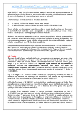 www.ResumosConcursos.hpg.com.br
             Resumo: Lei das Licitações Comentada           – por   Desconhecido

A Lei 8.666/93 nada diz sobre semoventes, podendo ser aplicada a mesma regra que se
refere aos bens móveis, já que os semoventes são, em regra, considerados uma espécie
de bem móvel dotado de movimento próprio (como os animais).

A Administração poderá valer-se de dois tipos de leilão:

I)     o comum, privativo de leiloeiro oficial, onde houver;
II)    o administrativo, instituído para a venda de mercadorias apreendidas

Sendo o leilão um ato negocial instantâneo, não se presta às alienações que dependam
de contrato formal. No leilão o bem é apregoado, os lances são verbais, a venda é feita à
vista ou a curto prazo e a entrega se processa de imediato.

No leilão não se torna necessária qualquer habilitação prévia do licitante. O essencial é
que os bens a serem leiloados sejam previamente avaliados e postos à disposição dos
interessados para exame e que o leilão seja procedido de ampla publicidade, mediante
edital, a ser publicado com 15 dias de antecedência.

O Programa Nacional de Desestatização, aprovado inicialmente pela Lei 8.031/90 e reformulado
pela Lei 9.491/97, passou a admitir o leilão como forma de licitação em várias modalidades
operacionais de privatização. Os leilões ocorridos dentro do referido Programa têm sido realizados
nas Bolsas de Valores, com habilitação prévia dos interessados e garantia da proposta.


3.6. Pregão
O pregão é cabível para aquisição de bens e serviços comuns, qualquer que seja o valor
estimado da contratação, em que a disputa pelo fornecimento é feita por meio de
propostas e lances em sessão pública. São considerados bens e serviços comuns, pelo
artigo 1º, § 1º, da Lei nº 10.520/2002, “aqueles cujos padrões de desempenho e
qualidade possam ser objetivamente definidos pelo edital, por meio de
especificações usuais no mercado”. Também é possível o pregão quando as compras
e serviços comuns forem efetuados pelo sistema de registro de preços (art.11 da Lei nº
10.520/2002).

O § 1º do artigo 22 da Lei nº 10.520/2002 permite que o pregão seja realizado por meio da
utilização de recursos de tecnologia de informação, nos termos de regulamentação
específica. Essa regulamentação foi feita pelo Decreto nº 3.697/2000.

A Medida Provisória nº 2.182/2001 havia instituído o pregão apenas para a União. Essa
restrição estava sendo considerada inconstitucional pela quase totalidade da doutrina que
tratou do assunto tendo em vista que, em se tratando de norma geral, tinha que ter
aplicação para todos os entes federativos.

A questão ficou superada quando a medida provisória converteu-se na Lei nº
10.520/2002, que não mais restringiu à União o âmbito da nova modalidade de licitação.
Conforme artigo 1º, parágrafo único, do Decreto nº 3.555/00, o pregão aplica-se aos
fundos especiais, às autarquias, às fundações, às empresas públicas, às sociedades de
economia mista e às demais entidades controladas direta ou indiretamente pela União.
A fase externa do pregão inicia-se com a convocação dos interessados, por meio de aviso
na imprensa oficial e, facultativamente, por meios eletrônicos, publicado com no mínimo 8


                                               25
 