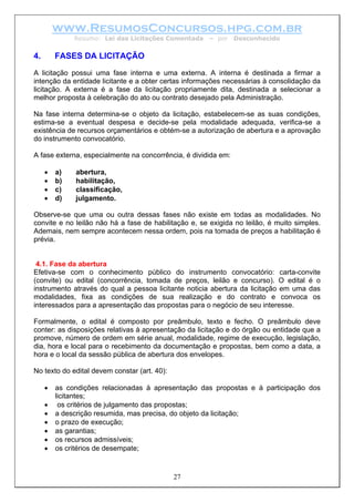 www.ResumosConcursos.hpg.com.br
              Resumo: Lei das Licitações Comentada     – por    Desconhecido


4.       FASES DA LICITAÇÃO
A licitação possui uma fase interna e uma externa. A interna é destinada a firmar a
intenção da entidade licitante e a obter certas informações necessárias à consolidação da
licitação. A externa é a fase da licitação propriamente dita, destinada a selecionar a
melhor proposta à celebração do ato ou contrato desejado pela Administração.

Na fase interna determina-se o objeto da licitação, estabelecem-se as suas condições,
estima-se a eventual despesa e decide-se pela modalidade adequada, verifica-se a
existência de recursos orçamentários e obtém-se a autorização de abertura e a aprovação
do instrumento convocatório.

A fase externa, especialmente na concorrência, é dividida em:

     •   a)   abertura,
     •   b)   habilitação,
     •   c)   classificação,
     •   d)   julgamento.

Observe-se que uma ou outra dessas fases não existe em todas as modalidades. No
convite e no leilão não há a fase de habilitação e, se exigida no leilão, é muito simples.
Ademais, nem sempre acontecem nessa ordem, pois na tomada de preços a habilitação é
prévia.


 4.1. Fase da abertura
Efetiva-se com o conhecimento público do instrumento convocatório: carta-convite
(convite) ou edital (concorrência, tomada de preços, leilão e concurso). O edital é o
instrumento através do qual a pessoa licitante noticia abertura da licitação em uma das
modalidades, fixa as condições de sua realização e do contrato e convoca os
interessados para a apresentação das propostas para o negócio de seu interesse.

Formalmente, o edital é composto por preâmbulo, texto e fecho. O preâmbulo deve
conter: as disposições relativas à apresentação da licitação e do órgão ou entidade que a
promove, número de ordem em série anual, modalidade, regime de execução, legislação,
dia, hora e local para o recebimento da documentação e propostas, bem como a data, a
hora e o local da sessão pública de abertura dos envelopes.

No texto do edital devem constar (art. 40):

     •   as condições relacionadas à apresentação das propostas e à participação dos
         licitantes;
     •    os critérios de julgamento das propostas;
     •   a descrição resumida, mas precisa, do objeto da licitação;
     •   o prazo de execução;
     •   as garantias;
     •   os recursos admissíveis;
     •   os critérios de desempate;


                                              27
 