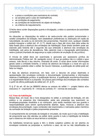 www.ResumosConcursos.hpg.com.br
             Resumo: Lei das Licitações Comentada       – por   Desconhecido

   •   o prazo e condições para assinatura do contrato;
   •   as sanções para o caso de inadimplência;
   •   as condições de pagamento;
   •   as condições de recebimento do objeto da licitação;
   •   os critérios de reajustamento.

O fecho deve conter disposições quanto à divulgação, a data e a assinatura da autoridade
competente.

As cláusulas ou disposições do edital e da carta-convite não podem comprometer o
caráter competitivo da licitação, nem estabelecer preferências ou distinções em razão da
naturalidade, da sede ou do domicílio dos proponentes. Havendo vício, qualquer cidadão
poderá impugnar o edital (art. 41, § 1º), desde que o faça até cinco dias úteis antes da
data fixada para a abertura dos envelopes de habilitação. Esse direito também pode ser
exercido pelo licitante até o segundo dia que antecede a abertura dos envelopes de
habilitação, sob pena de decadência. Não cabendo mais a impugnação administrativa,
resta a judicial (mandado de segurança ou ação ordinária de anulação do ato jurídico).

A minuta do edital deve ser examinada e aprovada por assessoria jurídica da
Administração Pública (art. 38, parágrafo único). O que se publica não é o edital e seus
anexos, mas tão-só o seu resumo, chamado de aviso. O aviso deve conter informações
gerais sobre a entidade licitante, a notícia da abertura da licitação e o local em que os
interessados poderão obter o edital. Se houver interesse, a publicação do edital pode ser
feita na íntegra.

A fase da abertura encerra-se, em tese, com o decurso do prazo destinado à
apresentação dos envelopes contendo a documentação (comprovantes e informações
relativas à habilitação jurídica, à qualificação técnica, à qualificação econômico-financeira
e à regularidade fiscal) e a proposta. Os prazos para entrega dos envelopes são contados
a partir da última publicação do edital (art. 21, § 3º).

O § 2º do art. 40 da Lei 8666/93 elenca os anexos do edital: I – projeto básico e/ou
executivo; II – orçamento; III – minuta do contrato; IV – normas de execução.


4.2. Fase da habilitação
Nessa fase, em local, dia e hora designados no edital, a comissão de licitação, em ato
público e na presença dos interessados, pede aos presentes que examinem os
envelopes-propostas recebidos e os rubriquem, pois serão mantidos sob sua guarda e
responsabilidade para serem oportunamente abertos. Após, inicia-se a abertura dos
envelopes-documentação, cujos conteúdos são examinados e rubricados pelos membros
da comissão de licitação e pelos proponentes presentes.

O comportamento da comissão de licitação é vinculado, de modo que é nula a habilitação
de proponente que não atendeu ao edital, tanto quanto é nula a inabilitação de licitante
que o observou em todos os seus termos e condições.

Os habilitados tornam-se iguais e têm o direito subjetivo público de ver abertos os
envelopes contendo as propostas e, conforme o caso, de ver ou não classificadas as


                                             28
 