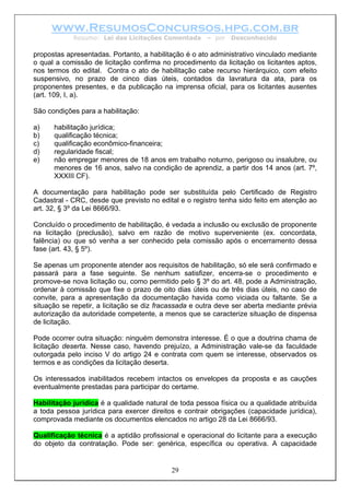 www.ResumosConcursos.hpg.com.br
            Resumo: Lei das Licitações Comentada       – por   Desconhecido

propostas apresentadas. Portanto, a habilitação é o ato administrativo vinculado mediante
o qual a comissão de licitação confirma no procedimento da licitação os licitantes aptos,
nos termos do edital. Contra o ato de habilitação cabe recurso hierárquico, com efeito
suspensivo, no prazo de cinco dias úteis, contados da lavratura da ata, para os
proponentes presentes, e da publicação na imprensa oficial, para os licitantes ausentes
(art. 109, I, a).

São condições para a habilitação:

a)    habilitação jurídica;
b)    qualificação técnica;
c)    qualificação econômico-financeira;
d)    regularidade fiscal;
e)    não empregar menores de 18 anos em trabalho noturno, perigoso ou insalubre, ou
      menores de 16 anos, salvo na condição de aprendiz, a partir dos 14 anos (art. 7º,
      XXXIII CF).

A documentação para habilitação pode ser substituída pelo Certificado de Registro
Cadastral - CRC, desde que previsto no edital e o registro tenha sido feito em atenção ao
art. 32, § 3º da Lei 8666/93.

Concluído o procedimento de habilitação, é vedada a inclusão ou exclusão de proponente
na licitação (preclusão), salvo em razão de motivo superveniente (ex. concordata,
falência) ou que só venha a ser conhecido pela comissão após o encerramento dessa
fase (art. 43, § 5º).

Se apenas um proponente atender aos requisitos de habilitação, só ele será confirmado e
passará para a fase seguinte. Se nenhum satisfizer, encerra-se o procedimento e
promove-se nova licitação ou, como permitido pelo § 3º do art. 48, pode a Administração,
ordenar à comissão que fixe o prazo de oito dias úteis ou de três dias úteis, no caso de
convite, para a apresentação da documentação havida como viciada ou faltante. Se a
situação se repetir, a licitação se diz fracassada e outra deve ser aberta mediante prévia
autorização da autoridade competente, a menos que se caracterize situação de dispensa
de licitação.

Pode ocorrer outra situação: ninguém demonstra interesse. É o que a doutrina chama de
licitação deserta. Nesse caso, havendo prejuízo, a Administração vale-se da faculdade
outorgada pelo inciso V do artigo 24 e contrata com quem se interesse, observados os
termos e as condições da licitação deserta.

Os interessados inabilitados recebem intactos os envelopes da proposta e as cauções
eventualmente prestadas para participar do certame.

Habilitação jurídica é a qualidade natural de toda pessoa física ou a qualidade atribuída
a toda pessoa jurídica para exercer direitos e contrair obrigações (capacidade jurídica),
comprovada mediante os documentos elencados no artigo 28 da Lei 8666/93.

Qualificação técnica é a aptidão profissional e operacional do licitante para a execução
do objeto da contratação. Pode ser: genérica, específica ou operativa. A capacidade


                                           29
 