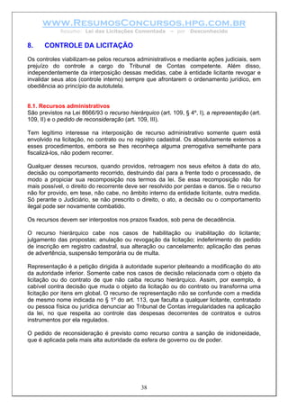 www.ResumosConcursos.hpg.com.br
             Resumo: Lei das Licitações Comentada        – por   Desconhecido


8.    CONTROLE DA LICITAÇÃO
Os controles viabilizam-se pelos recursos administrativos e mediante ações judiciais, sem
prejuízo do controle a cargo do Tribunal de Contas competente. Além disso,
independentemente da interposição dessas medidas, cabe à entidade licitante revogar e
invalidar seus atos (controle interno) sempre que afrontarem o ordenamento jurídico, em
obediência ao princípio da autotutela.


8.1. Recursos administrativos
São previstos na Lei 8666/93 o recurso hierárquico (art. 109, § 4º, I), a representação (art.
109, II) e o pedido de reconsideração (art. 109, III).

Tem legítimo interesse na interposição de recurso administrativo somente quem está
envolvido na licitação, no contrato ou no registro cadastral. Os absolutamente externos a
esses procedimentos, embora se lhes reconheça alguma prerrogativa semelhante para
fiscalizá-los, não podem recorrer.

Qualquer desses recursos, quando providos, retroagem nos seus efeitos à data do ato,
decisão ou comportamento recorrido, destruindo daí para a frente todo o processado, de
modo a propiciar sua recomposição nos termos da lei. Se essa recomposição não for
mais possível, o direito do recorrente deve ser resolvido por perdas e danos. Se o recurso
não for provido, em tese, não cabe, no âmbito interno da entidade licitante, outra medida.
Só perante o Judiciário, se não prescrito o direito, o ato, a decisão ou o comportamento
ilegal pode ser novamente combatido.

Os recursos devem ser interpostos nos prazos fixados, sob pena de decadência.

O recurso hierárquico cabe nos casos de habilitação ou inabilitação do licitante;
julgamento das propostas; anulação ou revogação da licitação; indeferimento do pedido
de inscrição em registro cadastral, sua alteração ou cancelamento; aplicação das penas
de advertência, suspensão temporária ou de multa.

Representação é a petição dirigida à autoridade superior pleiteando a modificação do ato
da autoridade inferior. Somente cabe nos casos de decisão relacionada com o objeto da
licitação ou do contrato de que não caiba recurso hierárquico. Assim, por exemplo, é
cabível contra decisão que muda o objeto da licitação ou do contrato ou transforma uma
licitação por itens em global. O recurso de representação não se confunde com a medida
de mesmo nome indicada no § 1º do art. 113, que faculta a qualquer licitante, contratado
ou pessoa física ou jurídica denunciar ao Tribunal de Contas irregularidades na aplicação
da lei, no que respeita ao controle das despesas decorrentes de contratos e outros
instrumentos por ela regulados.

O pedido de reconsideração é previsto como recurso contra a sanção de inidoneidade,
que é aplicada pela mais alta autoridade da esfera de governo ou de poder.




                                             38
 