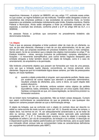 www.ResumosConcursos.hpg.com.br
             Resumo: Lei das Licitações Comentada       – por   Desconhecido

respectivos interesses. A própria Lei 8666/93, em seu artigo 117, submete esses entes,
no que couber, ao regime licitatório por ela instituído. Também estão obrigadas a licitar as
subsidiárias das empresas públicas e das sociedades de economia mista, os fundos
especiais e as entidades controladas indiretamente pela União, Estados-membros, Distrito
Federal e Municípios. Ainda estão obrigadas a licitar as entidades indicadas em leis
especiais, a exemplo das sindicais, conforme prevê o § 6º do artigo 549 da CLT, e o
SEBRAE.

As pessoas físicas e jurídicas que concorrem no procedimento licitatório são
denominados licitantes.


1.4. Objeto
Tudo o que as pessoas obrigadas a licitar puderem obter de mais de um ofertante, ou
que, se por elas oferecido, interessar a mais de um dos administrados, há de ser, pelo
menos em tese, por proposta escolhida em processo licitatório como a mais vantajosa.
Sendo assim, há de se considerar que a relação dos objetos mencionados no artigo 1º do
Estatuto licitatório – obras, serviços (inclusive de publicidade), compras, alienações e
locações – é meramente exemplificativa, pois outros tantos negócios desejados pela
entidade obrigada a licitar também devem ser objeto de licitação, como é o caso do
arrendamento, do empréstimo e da permissão.

São licitáveis unicamente objetos que possam ser fornecidos por mais de uma pessoa,
uma vez que a licitação supõe disputa, concorrência, ao menos potencial, entre
ofertantes. Segue-se que há inviabilidade lógica desse certame, por falta de pressupostos
lógicos, em duas hipóteses:

      a)     quando o objeto pretendido é singular, sem equivalente perfeito. Neste caso,
             por ausência de outros objetos que atendam à pretensão administrativa,
             resultará unidade de ofertantes, pois, como é óbvio, só quem dispõe dele
             poderá oferecê-lo;
      b)     quando só há um ofertante, embora existam vários objetos de perfeita
             equivalência, todos, entretanto, disponíveis por um único sujeito. Esta última
             hipótese corresponde ao que, em nossa legislação, se denomina produtor ou
             fornecedor exclusivo.

Só se licitam bens homogêneos, equivalentes. Não se licitam coisas desiguais. Cumpre
que sejam confrontáveis as características do que se pretende e que quaisquer dos
objetos em certame possam atender ao que a Administração almeja.

O objeto da licitação, que se confunde com o objeto do contrato deve ser descrito no
edital ou carta-convite de modo sucinto e claro (art. 40, I). Quando se tratar de compra, o
objeto deve, nos termos do art. 14, ser adequadamente caracterizado e, se se tratar de
obra ou serviço, deve estar calcado em projeto básico aprovado pela autoridade
competente (art. 7º, § 2º, I). Essa descrição sucinta e clara do objeto é condição de
legalidade do edital e, por via de conseqüência, da licitação e do contrato. A descrição só
é dispensável quanto aos objetos padronizados por normas técnicas, para os quais basta
sua indicação oficial, porque nela se compreendem todas as características definidoras
(ex. equipamentos caracterizados pela ABNT).


                                             4
 