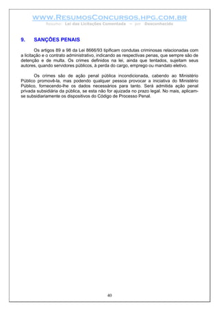 www.ResumosConcursos.hpg.com.br
            Resumo: Lei das Licitações Comentada       – por   Desconhecido



9.    SANÇÕES PENAIS

        Os artigos 89 a 98 da Lei 8666/93 tipificam condutas criminosas relacionadas com
a licitação e o contrato administrativo, indicando as respectivas penas, que sempre são de
detenção e de multa. Os crimes definidos na lei, ainda que tentados, sujeitam seus
autores, quando servidores públicos, à perda do cargo, emprego ou mandato eletivo.

      Os crimes são de ação penal pública incondicionada, cabendo ao Ministério
Público promovê-la, mas podendo qualquer pessoa provocar a iniciativa do Ministério
Público, fornecendo-lhe os dados necessários para tanto. Será admitida ação penal
privada subsidiária da pública, se esta não for ajuizada no prazo legal. No mais, aplicam-
se subsidiariamente os dispositivos do Código de Processo Penal.




                                           40
 