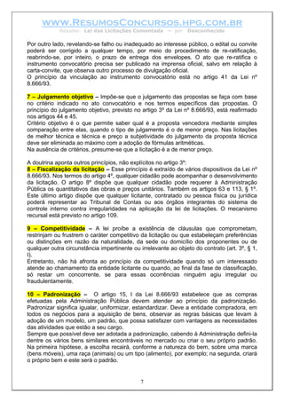 www.ResumosConcursos.hpg.com.br
             Resumo: Lei das Licitações Comentada        – por   Desconhecido

Por outro lado, revelando-se falho ou inadequado ao interesse público, o edital ou convite
poderá ser corrigido a qualquer tempo, por meio do procedimento de re-ratificação,
reabrindo-se, por inteiro, o prazo de entrega dos envelopes. O ato que re-ratifica o
instrumento convocatório precisa ser publicado na imprensa oficial, salvo em relação à
carta-convite, que observa outro processo de divulgação oficial.
O princípio da vinculação ao instrumento convocatório está no artigo 41 da Lei nº
8.666/93.

7 – Julgamento objetivo – Impõe-se que o julgamento das propostas se faça com base
no critério indicado no ato convocatório e nos termos específicos das propostas. O
princípio do julgamento objetivo, previsto no artigo 3º da Lei nº 8.666/93, está reafirmado
nos artigos 44 e 45.
Critério objetivo é o que permite saber qual é a proposta vencedora mediante simples
comparação entre elas, quando o tipo de julgamento é o de menor preço. Nas licitações
de melhor técnica e técnica e preço a subjetividade do julgamento da proposta técnica
deve ser eliminada ao máximo com a adoção de fórmulas aritméticas.
Na ausência de critérios, presume-se que a licitação é a de menor preço.

A doutrina aponta outros princípios, não explícitos no artigo 3º:
8 – Fiscalização da licitação – Esse princípio é extraído de vários dispositivos da Lei nº
8.666/93. Nos termos do artigo 4º, qualquer cidadão pode acompanhar o desenvolvimento
da licitação. O artigo 8º dispõe que qualquer cidadão pode requerer à Administração
Pública os quantitativos das obras e preços unitários. Também os artigos 63 e 113, § 1º.
Este último artigo dispõe que qualquer licitante, contratado ou pessoa física ou jurídica
poderá representar ao Tribunal de Contas ou aos órgãos integrantes do sistema de
controle interno contra irregularidades na aplicação da lei de licitações. O mecanismo
recursal está previsto no artigo 109.

9 – Competitividade – A lei proíbe a existência de cláusulas que comprometam,
restrinjam ou frustrem o caráter competitivo da licitação ou que estabeleçam preferências
ou distinções em razão da naturalidade, da sede ou domicílio dos proponentes ou de
qualquer outra circunstância impertinente ou irrelevante ao objeto do contrato (art. 3º, § 1,
I).
Entretanto, não há afronta ao princípio da competitividade quando só um interessado
atende ao chamamento da entidade licitante ou quando, ao final da fase de classificação,
só restar um concorrente, se para essas ocorrências ninguém agiu irregular ou
fraudulentamente.

10 – Padronização – O artigo 15, I da Lei 8.666/93 estabelece que as compras
efetuadas pela Administração Pública devem atender ao princípio da padronização.
Padronizar significa igualar, uniformizar, estandardizar. Deve a entidade compradora, em
todos os negócios para a aquisição de bens, observar as regras básicas que levam à
adoção de um modelo, um padrão, que possa satisfazer com vantagens as necessidades
das atividades que estão a seu cargo.
Sempre que possível deve ser adotada a padronização, cabendo à Administração defini-la
dentre os vários bens similares encontráveis no mercado ou criar o seu próprio padrão.
Na primeira hipótese, a escolha recairá, conforme a natureza do bem, sobre uma marca
(bens móveis), uma raça (animais) ou um tipo (alimento), por exemplo; na segunda, criará
o próprio bem e este será o padrão.


                                             7
 