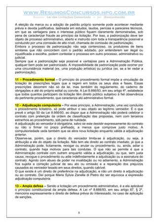 www.ResumosConcursos.hpg.com.br
            Resumo: Lei das Licitações Comentada       – por   Desconhecido

A eleição da marca ou a adoção de padrão próprio somente pode acontecer mediante
prévia e devida justificativa, lastreada em estudos, laudos, perícias e pareceres técnicos,
em que as vantagens para o interesse público fiquem claramente demonstradas, sob
pena de caracterizar fraude ao princípio da licitação. Por isso, a padronização deve ser
objeto de processo administrativo, aberto e instruído com toda a transparência possível e
conduzido por uma comissão de alto nível, chamada de comissão de padronização.
Embora o processo de padronização não seja contencioso, os produtores de bens
similares que não concordem com o padrão adotado, por entenderem ser ilegal ou
injustificada a escolha, podem contestar o processo em outro processo, administrativo ou
judicial.
Sempre que a padronização seja possível e vantajosa para a Administração Pública,
qualquer bem pode ser padronizado. A impossibilidade de padronização pode ocorrer por
uma circunstância material (ex. uma produção artística) ou jurídica (ex. se a lei vedar a
padronização).

11 – Procedimento formal – O princípio do procedimento formal impõe a vinculação da
licitação às prescrições legais que a regem em todos os seus atos e fases. Essas
prescrições decorrem não só da lei, mas também do regulamento, do caderno de
obrigações e até do próprio edital ou convite. A Lei 8.666/93, em seu artigo 4º, estabelece
que todos quantos participem da licitação têm direito público subjetivo à fiel observância
do pertinente procedimento, que caracteriza ato administrativo formal.

12 – Adjudicação compulsória – Por esse princípio, a Administração, uma vez concluído
o procedimento licitatório, só pode atribuir o seu objeto ao legítimo vencedor. É o que
prevê o artigo 50 da Lei 8.666/93, ao dispor que a Administração não poderá celebrar o
contrato com preterição da ordem de classificação das propostas, nem com terceiros
estranhos ao procedimento, sob pena de nulidade.
A adjudicação ao vencedor é obrigatória, salvo se este desistir expressamente do contrato
ou não o firmar no prazo prefixado, a menos que comprove justo motivo. A
compulsoriedade veda também que se abra nova licitação enquanto válida a adjudicação
anterior.
Observe-se, porém, que o direito do vencedor limita-se à adjudicação, ou seja, à
atribuição a ele do objeto da licitação. Não tem ele direito ao contrato imediato, já que a
Administração pode, licitamente, revogar ou anular ou procedimento, ou, ainda, adiar o
contrato, quando haja motivos para tais condutas. O que não se permite é que a
Administração contrate com outrem enquanto válida a adjudicação, ou que, sem justa
causa, revogue o procedimento ou adie indefinidamente a adjudicação ou a assinatura do
contrato. Agindo com abuso de poder na invalidação ou no adiamento, a Administração
fica sujeita a correção judicial de seu ato ou omissão e a reparação dos prejuízos
causados ao vencedor lesado em seus direitos, quando cabível.
O que existe é um direito de preferência na adjudicação, e não um direito à adjudicação
ou ao contrato. Daí porque Maria Sylvia Zanella di Pietro diz ser equívoca a expressão
adjudicação compulsória.

13 – Ampla defesa – Sendo a licitação um procedimento administrativo, é a ela aplicável
o princípio constitucional da ampla defesa. A Lei nº 8.666/93, em seu artigo 87, § 2º,
menciona expressamente o direito de defesa prévia do interessado, no caso de aplicação
de sanções.



                                            8
 