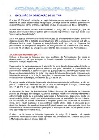 www.ResumosConcursos.hpg.com.br
             Resumo: Lei das Licitações Comentada       – por   Desconhecido


2.    EXCLUSÃO DA OBRIGAÇÃO DE LICITAR
O artigo 37, XXI da Constituição, ao exigir licitação para os contratos ali mencionados,
ressalva “os casos especificados na legislação”, ou seja, deixa em aberto a possibilidade
de serem fixadas, por lei ordinária, hipóteses em que a licitação deixa de ser obrigatória.

Note-se que a mesma ressalva não se contém no artigo 175 da Constituição, que, ao
facultar a execução de serviço público por concessão ou permissão, exige que ela se faça
“sempre através de licitação”.

A Lei nº 8.666/93 prevê três situações de exclusão do procedimento licitatório: a licitação
dispensada (art. 17), a licitação dispensável (art. 24) e a licitação inexigível (art. 25). A
diferença básica entre dispensa e inexigibilidade está em que na dispensa há
possibilidade de competição, enquanto na inexigibilidade tal possibilidade não existe,
porque só há um objeto ou uma pessoa que atenda às necessidades da Administração.


2.1. Licitação dispensada (art. 17)
Embora a dispensa de licitação seja uma faculdade da Administração, há casos já
determinados por lei, que escapam à discricionariedade administrativa. É o que se
denomina licitação dispensada.

Essa espécie de exclusão aplica-se à alienação de bens. Sendo dispensada a licitação, a
Administração não precisa praticar nenhum ato para formalizar a inexistência do
procedimento licitatório. A desnecessidade de qualquer ato da Administração Pública para
liberar-se da obrigatoriedade de licitar, nos casos de licitação dispensada, distingue-a da
licitação dispensável e da licitação inexigível, já que nessas duas últimas hipóteses há
necessidade de autorização, nos termos do § 2º do art. 54.

Em regra, sendo a licitação dispensada, não há necessidade de justificativa, a não ser
para a concessão de direito real de uso de bens imóveis ou para a doação com encargo
(art. 17, §§ 2º e 4º), por força do disposto no artigo 26.

A alienação de bens da Administração Pública depende da existência de interesse
público, de avaliação e de licitação. Quando a alienação recair sobre imóvel pertencente à
Administração direta ou a entidades autárquicas e fundacionais, dependerá, ainda, de
autorização legislativa, sendo que a licitação deverá ser na modalidade de concorrência.
Em se tratando de imóvel pertencente a empresa pública ou sociedade de economia
mista, deve haver avaliação e concorrência. Neste último caso, a alienação pode
depender, também, do atendimento de exigências impostas por leis especiais, como é o
caso de autorização da assembléia geral para a alienação de bem imóvel pertencente a
uma sociedade de economia mista.

O elenco de hipóteses de licitação dispensada, do artigo 17, é taxativo, não sendo
permitido à Administração criar outras hipóteses não previstas na lei. Também os Estados
e Municípios não podem ampliar esse rol.




                                             9
 