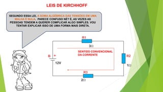 SEGUNDO ESSA LEI, A SOMA ALGÉBRICA DAS TENSÕES EM UMA
MALHA É NULA. PARECE CONFUSO NÉ? É, AS VEZES AS
PESSOAS TENDEM A QUERER COMPLICAR ALGO SIMPLES. VOU
TENTAR EXPLICAR ISSO DE UMA FORMA MAIS DIRETA.
SENTIDO CONVENCIONAL
DA CORRENTE+
LEIS DE KIRCHHOFF
 