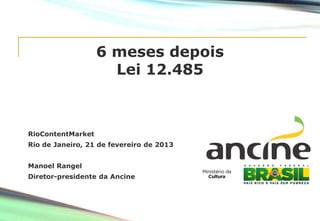 6 meses depois
Lei 12.485
RioContentMarket
Rio de Janeiro, 21 de fevereiro de 2013
Manoel Rangel
Diretor-presidente da Ancine
 