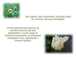 Isso, todavia, não é importante. Ele jamais fugirá
                          de si mesmo, das suas recordações.



  Um dia ressumam dos arquivos da
      memória os lances dos atos
    perpretados. E, se por acaso se
demoram anestesiados, as lembranças
   prosseguem vivas, aguardando o
          momento próprio.
 