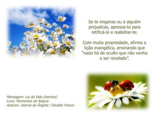 Se te enganas ou a alguém
                                                 prejudicas, apressa-te para
                                                  retificá-lo e reabilitar-te.

                                               Com muita propriedade, afirma a
                                                lição evangélica, ensinando que
                                              “nada há de oculto que não venha
                                                        a ser revelado”.




Mensagem: Lei da Vida (trechos)
Livro: Momentos de Alegria
Autores: Joanna de Ângelis / Divaldo Franco
 