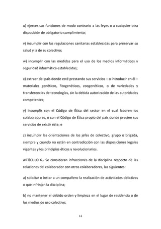 u) ejercer sus funciones de modo contrario a las leyes o a cualquier otra
disposición de obligatorio cumplimiento;
v) incumplir con las regulaciones sanitarias establecidas para preservar su
salud y la de su colectivo;
w) incumplir con las medidas para el uso de los medios informáticos y
seguridad informática establecidas;
x) extraer del país donde esté prestando sus servicios – o introducir en él –
materiales genéticos, fitogenéticos, zoogenéticos, o de variedades y
transferencias de tecnologías, sin la debida autorización de las autoridades
competentes;
y) incumplir con el Código de Ética del sector en el cual laboren los
colaboradores, o con el Código de Ética propio del país donde presten sus
servicios de existir éste; e
z) incumplir las orientaciones de los jefes de colectivo, grupo o brigada,
siempre y cuando no estén en contradicción con las disposiciones legales
vigentes y los principios éticos y revolucionarios.
ARTÍCULO 6.- Se consideran infracciones de la disciplina respecto de las
relaciones del colaborador con otros colaboradores, las siguientes:
a) solicitar o instar a un compañero la realización de actividades delictivas
o que infrinjan la disciplina;
b) no mantener el debido orden y limpieza en el lugar de residencia o de
los medios de uso colectivo;

11

 