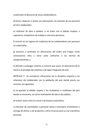 c) perturbar el descanso de otros colaboradores;
d) tomar, disponer o utilizar sin autorización, los artículos de uso personal
de otro colaborador;
e) maltratar de obra o palabra, o no tratar con el debido respeto, a
superiores, compañeros de trabajo o a terceras personas;
f) convivir en los lugares de residencia de los colaboradores con personas
no autorizadas;
g) provocar o participar en alteraciones del orden que traigan como
consecuencia riñas u otros actos contrarios a las normas de
comportamiento; y
h) difundir o propagar criterios o rumores que vayan en detrimento de la
moral o el prestigio del colectivo o de algún integrante de éste.
ARTÍCULO 7.- Se consideran infracciones de la disciplina respecto a las
relaciones del colaborador con la población del país donde presta sus
servicios, las siguientes:
a) no guardar el debido respeto a los ciudadanos o residentes del país
donde se encuentra, así como maltratarlos de obra o de palabra;
b) realizar actos contra la moral y las buenas costumbres;
c) interesar de autoridades o personal nativo o extranjero el préstamo o
entrega de dinero, o de productos u otros recursos para su uso y beneficio
personal;

12

 