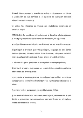 d) exigir dinero, regalos, o servicios de nativos o extranjeros a cambio de
la prestación de sus servicios o el ejercicio de cualquier actividad
inherente a sus funciones; y
e) utilizar las relaciones de trabajo con ciudadanos extranjeros en
beneficio propio.
ARTÍCULO 8.- Se consideran infracciones de la disciplina relacionadas con
el prestigio y la conducta social de los colaboradores, las siguientes:
a) realizar labores no autorizadas con ánimo de lucro o beneficio personal;
b) participar, o propiciar que otros participen, en juegos de azar donde
medien apuestas, en compraventa ilícita de divisas, compra en mercado
negro o cualquier otra actividad de este género prohibida en Cuba;
c) frecuentar lugares que dañen su prestigio en el concepto público;
d) concurrir a lugares que, dadas sus características, resulten proclives a
alteraciones del orden público;
e) comportarse inadecuadamente en cualquier lugar público o medio de
transportación, contraviniendo el orden y las regulaciones establecidas al
efecto;
f) cometer hechos que puedan ser constitutivos de delitos;
g) sostener relaciones con nacionales o extranjeros, residentes en el país
donde se encuentran cuya conducta no esté acorde con los principios y
valores de la sociedad cubana;

13

 