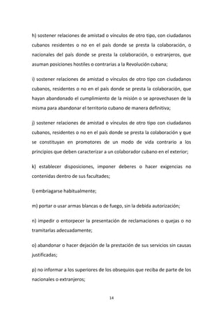h) sostener relaciones de amistad o vínculos de otro tipo, con ciudadanos
cubanos residentes o no en el país donde se presta la colaboración, o
nacionales del país donde se presta la colaboración, o extranjeros, que
asuman posiciones hostiles o contrarias a la Revolución cubana;
i) sostener relaciones de amistad o vínculos de otro tipo con ciudadanos
cubanos, residentes o no en el país donde se presta la colaboración, que
hayan abandonado el cumplimiento de la misión o se aprovechasen de la
misma para abandonar el territorio cubano de manera definitiva;
j) sostener relaciones de amistad o vínculos de otro tipo con ciudadanos
cubanos, residentes o no en el país donde se presta la colaboración y que
se constituyan en promotores de un modo de vida contrario a los
principios que deben caracterizar a un colaborador cubano en el exterior;
k) establecer disposiciones, imponer deberes o hacer exigencias no
contenidas dentro de sus facultades;
l) embriagarse habitualmente;
m) portar o usar armas blancas o de fuego, sin la debida autorización;
n) impedir o entorpecer la presentación de reclamaciones o quejas o no
tramitarlas adecuadamente;
o) abandonar o hacer dejación de la prestación de sus servicios sin causas
justificadas;
p) no informar a los superiores de los obsequios que reciba de parte de los
nacionales o extranjeros;

14

 