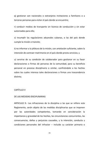 q) gestionar con nacionales o extranjeros invitaciones a familiares o a
terceras personas para visitar el país donde se encuentre;
r) conducir medios de transporte sin licencia de conducción y sin estar
autorizados para ello;
s) incumplir las regulaciones aduanales cubanas, o las del país donde
cumple la misión o transite;
t) no informar a la jefatura de la misión, con antelación suficiente, sobre la
intención de contraer matrimonio en el país donde presta servicios; y
u) servirse de su condición de colaborador para gestionar en su favor
declaraciones o firmas de personas de la comunidad, para su beneficio
personal en proceso disciplinario o similar, confiriéndole a los hechos
sobre los cuales interesa tales declaraciones o firmas una trascendencia
distinta.

CAPÍTULO V
DE LAS MEDIDAS DISCIPLINARIAS
ARTICULO 9.- Las infracciones de la disciplina a las que se refiere este
Reglamento, serán objeto de las medidas disciplinarias que se imponen
por las autoridades competentes, tomando en consideración la
importancia y gravedad de los hechos, las circunstancias concurrentes, las
consecuencias, daños y perjuicios causados, y la intención, conducta y
condiciones personales del infractor – incluido su carácter primario o

15

 