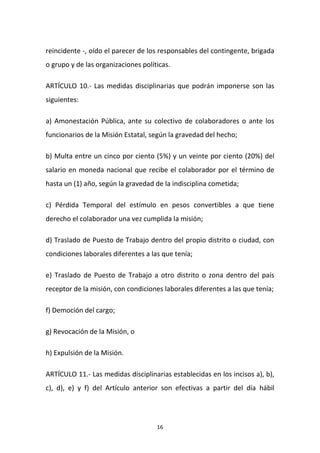 reincidente -, oído el parecer de los responsables del contingente, brigada
o grupo y de las organizaciones políticas.
ARTÍCULO 10.- Las medidas disciplinarias que podrán imponerse son las
siguientes:
a) Amonestación Pública, ante su colectivo de colaboradores o ante los
funcionarios de la Misión Estatal, según la gravedad del hecho;
b) Multa entre un cinco por ciento (5%) y un veinte por ciento (20%) del
salario en moneda nacional que recibe el colaborador por el término de
hasta un (1) año, según la gravedad de la indisciplina cometida;
c) Pérdida Temporal del estímulo en pesos convertibles a que tiene
derecho el colaborador una vez cumplida la misión;
d) Traslado de Puesto de Trabajo dentro del propio distrito o ciudad, con
condiciones laborales diferentes a las que tenía;
e) Traslado de Puesto de Trabajo a otro distrito o zona dentro del país
receptor de la misión, con condiciones laborales diferentes a las que tenía;
f) Democión del cargo;
g) Revocación de la Misión, o
h) Expulsión de la Misión.
ARTÍCULO 11.- Las medidas disciplinarias establecidas en los incisos a), b),
c), d), e) y f) del Artículo anterior son efectivas a partir del día hábil

16

 