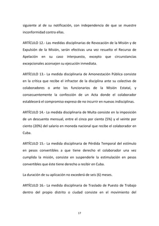 siguiente al de su notificación, con independencia de que se muestre
inconformidad contra ellas.
ARTÍCULO 12.- Las medidas disciplinarias de Revocación de la Misión y de
Expulsión de la Misión, serán efectivas una vez resuelto el Recurso de
Apelación

en

su

caso

interpuesto,

excepto

que

circunstancias

excepcionales aconsejen su ejecución inmediata.
ARTÍCULO 13.- La medida disciplinaria de Amonestación Pública consiste
en la crítica que recibe el infractor de la disciplina ante su colectivo de
colaboradores o ante los funcionarios de la Misión Estatal, y
consecuentemente la confección de un Acta donde el colaborador
establecerá el compromiso expreso de no incurrir en nuevas indisciplinas.
ARTÍCULO 14.- La medida disciplinaria de Multa consiste en la imposición
de un descuento mensual, entre el cinco por ciento (5%) y el veinte por
ciento (20%) del salario en moneda nacional que recibe el colaborador en
Cuba.
ARTÍCULO 15.- La medida disciplinaria de Pérdida Temporal del estímulo
en pesos convertibles a que tiene derecho el colaborador una vez
cumplida la misión, consiste en suspenderle la estimulación en pesos
convertibles que éste tiene derecho a recibir en Cuba.
La duración de su aplicación no excederá de seis (6) meses.
ARTÍCULO 16.- La medida disciplinaria de Traslado de Puesto de Trabajo
dentro del propio distrito o ciudad consiste en el movimiento del

17

 