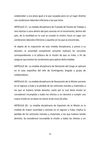 colaborador a una plaza igual a la que ocupaba pero en un lugar distinto
con condiciones laborales inferiores a las que tenía.
ARTÍCULO 17.- La medida disciplinaria de Traslado de Puesto de Trabajo a
otro distrito o zona dentro del país consiste en el movimiento, dentro del
país, de la localidad en la cual se cumple la misión, hacia un lugar con
condiciones laborales inferiores a aquellas en las que se encontraba.
Al objeto de la imposición de esta medida disciplinaria, y previo a su
decisión, la autoridad competente actuante realizará las consultas
correspondientes a la jefatura de la misión de que se trate, a fin de
asegurar que existan las condiciones para aplicar dicha medida.
ARTÍCULO 18.- La medida disciplinaria de Democión del Cargo se aplicará
en el caso específico del Jefe de Contingente, brigada o grupo de
colaboradores.
ARTÍCULO 19.- La medida disciplinaria de Revocación de la Misión consiste
en el regreso a Cuba y la pérdida de los estímulos morales y materiales a
los que se hubiera tenido derecho, razón por la cual dicha misión se
considerará incumplida a todos los efectos y sin derecho a cumplir una
nueva misión en un plazo no menor al de cinco (5) años.
ARTÍCULO 20.- La medida disciplinaria de Expulsión de la Misión es la
medida de mayor severidad y consiste en el regreso a Cuba; implica la
pérdida de los estímulos morales y materiales a los que hubiera tenido
derecho. Se considerará incumplida la misión a todos los efectos y sin

18

 