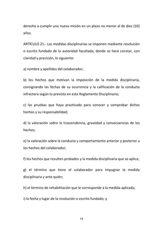 derecho a cumplir una nueva misión en un plazo no menor al de diez (10)
años.
ARTÍCULO 21.- Las medidas disciplinarias se imponen mediante resolución
o escrito fundado de la autoridad facultada, donde se hará constar, con
claridad y precisión, lo siguiente:
a) nombre y apellidos del colaborador;
b) los hechos que motivan la imposición de la medida disciplinaria,
consignando las fechas de su ocurrencia y la calificación de la conducta
infractora según lo previsto en este Reglamento Disciplinario;
c) las pruebas que haya practicado para conocer y comprobar dichos
hechos y su responsabilidad;
d) la valoración sobre la trascendencia, gravedad y consecuencias de los
hechos;
e) la valoración sobre la conducta y comportamiento anterior y posterior a
los hechos del colaborador;
f) los hechos que resulten probados y la medida disciplinaria que se aplica;
g) el término que tiene el colaborador para impugnar la medida
disciplinaria y ante quién;
h) el término de rehabilitación que le corresponde a la medida aplicada;
i) la fecha y lugar de la resolución o escrito fundado; y

19

 