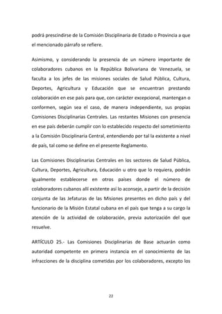 podrá prescindirse de la Comisión Disciplinaria de Estado o Provincia a que
el mencionado párrafo se refiere.
Asimismo, y considerando la presencia de un número importante de
colaboradores cubanos en la República Bolivariana de Venezuela, se
faculta a los jefes de las misiones sociales de Salud Pública, Cultura,
Deportes, Agricultura y Educación que se encuentran prestando
colaboración en ese país para que, con carácter excepcional, mantengan o
conformen, según sea el caso, de manera independiente, sus propias
Comisiones Disciplinarias Centrales. Las restantes Misiones con presencia
en ese país deberán cumplir con lo establecido respecto del sometimiento
a la Comisión Disciplinaria Central, entendiendo por tal la existente a nivel
de país, tal como se define en el presente Reglamento.
Las Comisiones Disciplinarias Centrales en los sectores de Salud Pública,
Cultura, Deportes, Agricultura, Educación u otro que lo requiera, podrán
igualmente establecerse en otros países donde el número de
colaboradores cubanos allí existente así lo aconseje, a partir de la decisión
conjunta de las Jefaturas de las Misiones presentes en dicho país y del
funcionario de la Misión Estatal cubana en el país que tenga a su cargo la
atención de la actividad de colaboración, previa autorización del que
resuelve.
ARTÍCULO 25.- Las Comisiones Disciplinarias de Base actuarán como
autoridad competente en primera instancia en el conocimiento de las
infracciones de la disciplina cometidas por los colaboradores, excepto los

22

 