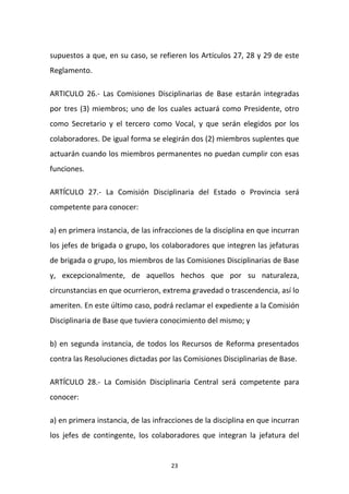 supuestos a que, en su caso, se refieren los Artículos 27, 28 y 29 de este
Reglamento.
ARTICULO 26.- Las Comisiones Disciplinarias de Base estarán integradas
por tres (3) miembros; uno de los cuales actuará como Presidente, otro
como Secretario y el tercero como Vocal, y que serán elegidos por los
colaboradores. De igual forma se elegirán dos (2) miembros suplentes que
actuarán cuando los miembros permanentes no puedan cumplir con esas
funciones.
ARTÍCULO 27.- La Comisión Disciplinaria del Estado o Provincia será
competente para conocer:
a) en primera instancia, de las infracciones de la disciplina en que incurran
los jefes de brigada o grupo, los colaboradores que integren las jefaturas
de brigada o grupo, los miembros de las Comisiones Disciplinarias de Base
y, excepcionalmente, de aquellos hechos que por su naturaleza,
circunstancias en que ocurrieron, extrema gravedad o trascendencia, así lo
ameriten. En este último caso, podrá reclamar el expediente a la Comisión
Disciplinaria de Base que tuviera conocimiento del mismo; y
b) en segunda instancia, de todos los Recursos de Reforma presentados
contra las Resoluciones dictadas por las Comisiones Disciplinarias de Base.
ARTÍCULO 28.- La Comisión Disciplinaria Central será competente para
conocer:
a) en primera instancia, de las infracciones de la disciplina en que incurran
los jefes de contingente, los colaboradores que integran la jefatura del

23

 