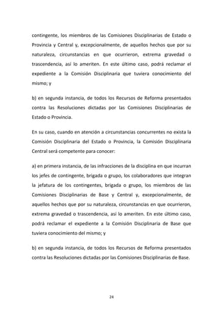 contingente, los miembros de las Comisiones Disciplinarias de Estado o
Provincia y Central y, excepcionalmente, de aquellos hechos que por su
naturaleza, circunstancias en que ocurrieron, extrema gravedad o
trascendencia, así lo ameriten. En este último caso, podrá reclamar el
expediente a la Comisión Disciplinaria que tuviera conocimiento del
mismo; y
b) en segunda instancia, de todos los Recursos de Reforma presentados
contra las Resoluciones dictadas por las Comisiones Disciplinarias de
Estado o Provincia.
En su caso, cuando en atención a circunstancias concurrentes no exista la
Comisión Disciplinaria del Estado o Provincia, la Comisión Disciplinaria
Central será competente para conocer:
a) en primera instancia, de las infracciones de la disciplina en que incurran
los jefes de contingente, brigada o grupo, los colaboradores que integran
la jefatura de los contingentes, brigada o grupo, los miembros de las
Comisiones Disciplinarias de Base y Central y, excepcionalmente, de
aquellos hechos que por su naturaleza, circunstancias en que ocurrieron,
extrema gravedad o trascendencia, así lo ameriten. En este último caso,
podrá reclamar el expediente a la Comisión Disciplinaria de Base que
tuviera conocimiento del mismo; y
b) en segunda instancia, de todos los Recursos de Reforma presentados
contra las Resoluciones dictadas por las Comisiones Disciplinarias de Base.

24

 