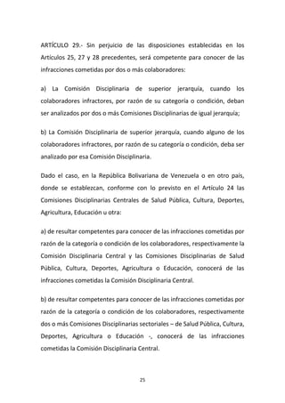ARTÍCULO 29.- Sin perjuicio de las disposiciones establecidas en los
Artículos 25, 27 y 28 precedentes, será competente para conocer de las
infracciones cometidas por dos o más colaboradores:
a) La Comisión Disciplinaria de superior jerarquía, cuando los
colaboradores infractores, por razón de su categoría o condición, deban
ser analizados por dos o más Comisiones Disciplinarias de igual jerarquía;
b) La Comisión Disciplinaria de superior jerarquía, cuando alguno de los
colaboradores infractores, por razón de su categoría o condición, deba ser
analizado por esa Comisión Disciplinaria.
Dado el caso, en la República Bolivariana de Venezuela o en otro país,
donde se establezcan, conforme con lo previsto en el Artículo 24 las
Comisiones Disciplinarias Centrales de Salud Pública, Cultura, Deportes,
Agricultura, Educación u otra:
a) de resultar competentes para conocer de las infracciones cometidas por
razón de la categoría o condición de los colaboradores, respectivamente la
Comisión Disciplinaria Central y las Comisiones Disciplinarias de Salud
Pública, Cultura, Deportes, Agricultura o Educación, conocerá de las
infracciones cometidas la Comisión Disciplinaria Central.
b) de resultar competentes para conocer de las infracciones cometidas por
razón de la categoría o condición de los colaboradores, respectivamente
dos o más Comisiones Disciplinarias sectoriales – de Salud Pública, Cultura,
Deportes, Agricultura o Educación -, conocerá de las infracciones
cometidas la Comisión Disciplinaria Central.

25

 