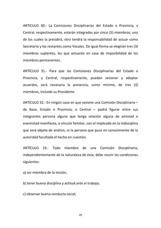 ARTICULO 30.- La Comisiones Disciplinarias del Estado o Provincia, y
Central, respectivamente, estarán integradas por cinco (5) miembros; uno
de los cuales la presidirá, otro tendrá la responsabilidad de actuar como
Secretario y los restantes como Vocales. De igual forma se elegirán tres (3)
miembros suplentes, los que actuarán en caso de imposibilidad de los
miembros permanentes.
ARTÍCULO 31.- Para que las Comisiones Disciplinarias del Estado o
Provincia, y Central, respectivamente, puedan sesionar y adoptar
acuerdos, será necesaria la presencia, como mínimo, de tres (3)
miembros, incluido su Presidente.
ARTÍCULO 32.- En ningún caso en que sesione una Comisión Disciplinaria –
de Base, Estado o Provincia, o Central – podrá figurar entre sus
integrantes persona alguna que tenga relación alguna de amistad o
enemistad manifiesta, o vínculo familiar, con el implicado en la indisciplina
que será objeto de análisis, ni la persona que puso en conocimiento de la
autoridad facultada el hecho en cuestión.
ARTÍCULO

33.-

Todo

miembro

de

una

Comisión

Disciplinaria,

independientemente de la naturaleza de ésta, debe reunir las condiciones
siguientes:
a) ser miembro de la misión;
b) tener buena disciplina y actitud ante el trabajo;
c) observar buena conducta social;

26

 