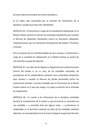 d) actuar bajo los principios de la ética socialista; y
e) no haber sido sancionado por la comisión de infracciones de la
disciplina, excepto que haya sido rehabilitado.
ARTÍCULO 34.- El funcionario a cargo de la actividad de colaboración en la
Misión Estatal, actuará en función de autoridad competente para resolver
el Recurso de Apelación interpuesto contra las decisiones adoptadas,
respectivamente, por las Comisiones Disciplinarias del Estado o Provincia,
y Central.
Para la solución de las inconformidades de que conozca, el funcionario a
cargo de la actividad de colaboración en la Misión Estatal, se asistirá de
una Comisión o grupo de expertos.
ARTÍCULO 35.- Los Jefes de los Órganos y Organismos de la Administración
Central del Estado o, en su caso, de las entidades nacionales, de
procedencia de los colaboradores actuarán como autoridad competente
para conocer y resolver el Recurso de Alzada presentado contra las
resoluciones dictadas o escritos fundados por el funcionario de la Misión
Estatal cubana en el país que tenga a su cargo la atención de la actividad
de colaboración.
ARTÍCULO 36.- En cuanto a las infracciones de la disciplina cometidas
durante el cumplimiento de la misión y cuya ocurrencia es conocida una
vez cumplida – o concluida ésta por alguna razón – y encontrarse el
colaborador en el territorio nacional, los jefes de las entidades cedentes
aplicarán, en correspondencia con la actual categoría ocupacional de éste,

27

 
